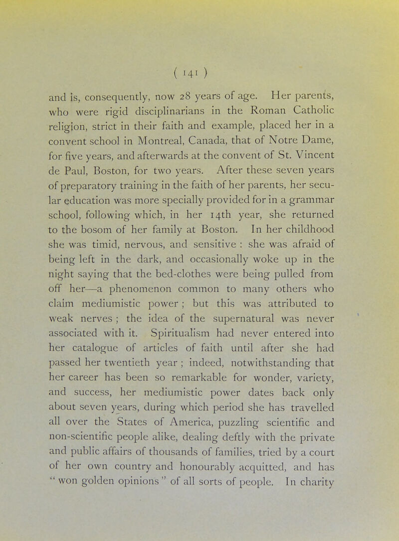 and is, consequently, now 28 years of age. Her parents, who were rigid disciplinarians in the Roman Catholic religion, strict in their faith and example, placed her in a convent school in Montreal, Canada, that of Notre Dame, for five years, and afterwards at the convent of St. Vincent de Paul, Boston, for two years. After these seven years of preparatory training in the faith of her parents, her secu- lar education was more specially provided for in a grammar school, following which, in her 14th year, she returned to the bosom of her family at Boston. In her childhood she was timid, nervous, and sensitive : she was afraid of being left in the dark, and occasionally woke up in the night saying that the bed-clothes were being pulled from off her—a phenomenon common to many others who claim mediumistic power ; but this was attributed to weak nerves ; the idea of the supernatural was never associated with it. Spiritualism had never entered into her catalogue of articles of faith until after she had passed her twentieth year ; indeed, notwithstanding that her career has been so remarkable for wonder, variety, and success, her mediumistic power dates back only about seven years, during which period she has travelled all over the States of America, puzzling scientific and non-scientific people alike, dealing deftly with the private and public affairs of thousands of families, tried by a court of her own country and honourably acquitted, and has  won golden opinions  of all sorts of people. In charity