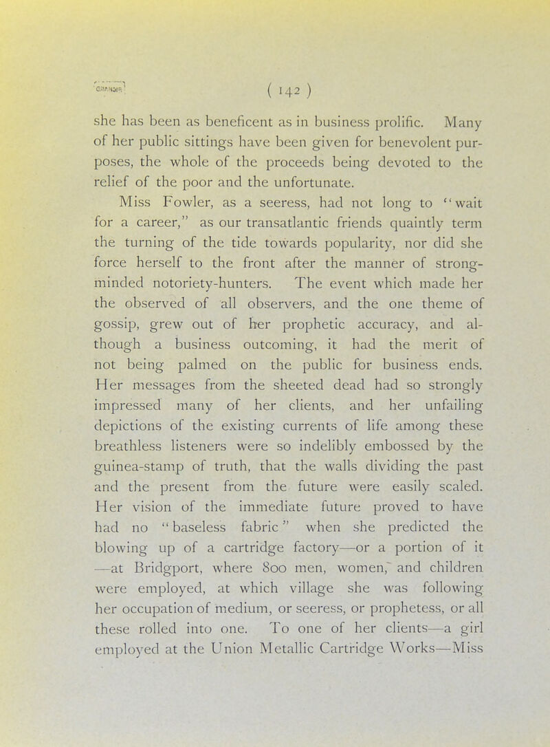 she has been as beneficent as in business prolific. Many of her public sittings have been given for benevolent pur- poses, the whole of the proceeds being devoted to the relief of the poor and the unfortunate. Miss Fowler, as a seeress, had not long to wait for a career, as our transatlantic friends quaintly term the turning of the tide towards popularity, nor did she force herself to the front after the manner of strong- minded notoriety-hunters. The event which made her the observed of all observers, and the one theme of gossip, grew out of her prophetic accuracy, and al- though a business outcoming, it had the merit of not being palmed on the public for business ends. Her messages from the sheeted dead had so strongly impressed many of her clients, and her unfailing- depictions of the existing currents of life among these breathless listeners were so indelibly embossed by the guinea-stamp of truth, that the walls dividing the past and the present from the future were easily scaled. Her vision of the immediate future proved to have had no baseless fabric when she predicted the blowing up of a cartridge factory—or a portion of it —at Bridgport, where 800 men, women, and children were employed, at which village she was following her occupation of medium, or seeress, or prophetess, or all these rolled into one. To one of her clients—a girl employed at the Union Metallic Cartridge Works—Miss