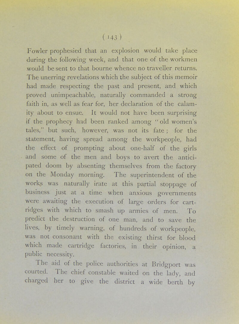 Fowler prophesied that an explosion would take place during the following week, and that one of the workmen would be sent to that bourne whence no traveller returns. The unerring revelations which the subject of this memoir had made respecting the past and present, and which proved unimpeachable, naturally commanded a strong faith in, as well as fear for, her declaration of the calam- ity about to ensue. It would not have been surprising if the prophecy had been ranked among old women's tales, but such, however, was not its fate ; for the statement, having spread among the workpeople, had the effect of prompting about one-half of the girls and some of the men and boys to avert the antici- pated doom by absenting themselves from the factory on the Monday morning. The superintendent of the worlds was naturally irate at this partial stoppage of business just at a time when anxious governments were awaiting the execution of large orders for cart- ridges with which to smash up armies of men. To predict the destruction of one man, and to save the lives, by timely warning, of hundreds of workpeople, was not consonant with the existing thirst for blood which made cartridge factories, in their opinion, a public necessity. The aid of the police authorities at Bridgport was courted. The chief constable waited on the lady, and charged her to give the district a wide berth by