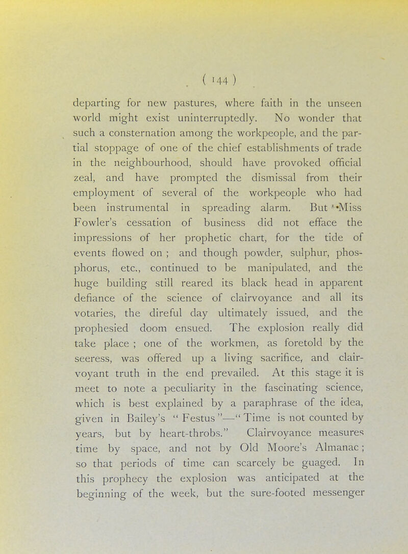 departing for new pastures, where faith in the unseen world might exist uninterruptedly. No wonder that such a consternation among the workpeople, and the par- tial stoppage of one of the chief establishments of trade in the neighbourhood, should have provoked official zeal, and have prompted the dismissal from their employment of several of the workpeople who had been instrumental in spreading alarm. But '«Miss Fowler's cessation of business did not efface the impressions of her prophetic chart, for the tide of events flowed on ; and though powder, sulphur, phos- phorus, etc., continued to be manipulated, and the huge building still reared its black head in apparent defiance of the science of clairvoyance and all its votaries, the direful day ultimately issued, and the prophesied doom ensued. The explosion really did take place ; one of the workmen, as foretold by the seeress, was offered up a living sacrifice, and clair- voyant truth in the end prevailed. At this stage it is meet to note a peculiarity in the fascinating science, which is best explained by a paraphrase of the idea, given in Bailey's  Festus — Time is not counted by years, but by heart-throbs. Clairvoyance measures time by space, and not by Old Moore's Almanac; so that periods of time can scarcely be guaged. In this prophecy the explosion was anticipated at the beginning of the week, but the sure-footed messenger