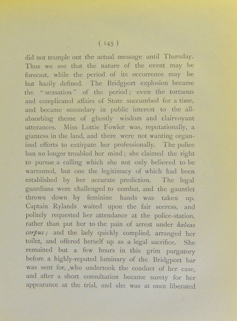 did not trample out the actual message until Thursday. Thus we see that the nature of the event may be forecast, while the period of its occurrence may be but hazily defined. The Bridgport explosion became the sensation of the period; even the tortuous and complicated affairs of State succumbed for a time, and became secondary in public interest to the all- absorbing theme of ghostly wisdom and clairvoyant utterances. Miss Lottie Fowler was, reputationally, a giantess in the land, and there were not wanting organ- ised efforts to extirpate her professionally. The police ban no longer troubled her mind ; she claimed the right to pursue a calling which she not only believed to be warranted, but one the legitimacy of which had been established by her accurate prediction. The legal guardians were challenged to combat, and the gauntlet thrown clown by feminine hands was taken up. Captain Rylands waited upon the fair seeress, and politely requested her attendance at the police-station, rather than put her to the pain of arrest under habeas corpus; and the lady quickly complied, arranged her toilet, and offered herself up as a legal sacrifice. She remained but a few hours in this grim purgatory before a highly-reputed luminary of the Bridgport bar was sent for, ,who undertook the conduct of her case, and after a short consultation became surety for her appearance at the trial, and she was at once liberated