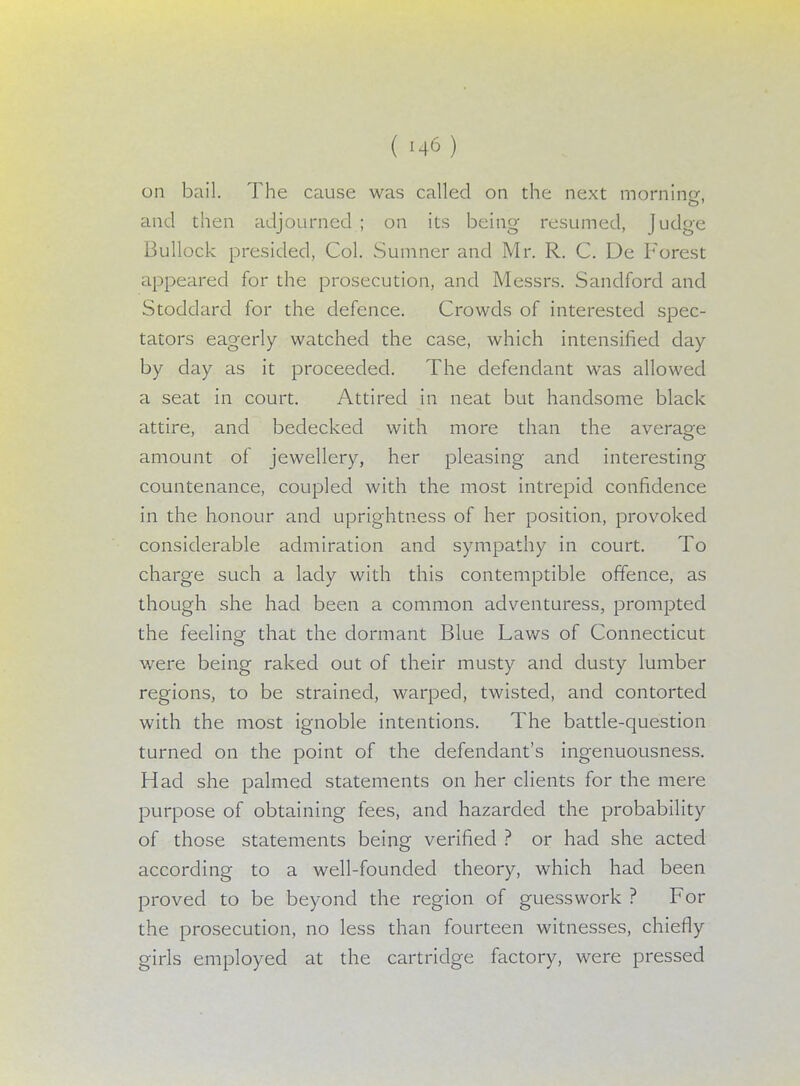 on bail. The cause was called on the next morniner« and then adjourned ; on its being resumed, Judge Bullock presided, Col. Sumner and Mr. R. C. De Forest appeared for the prosecution, and Messrs. Sandford and Stoddard for the defence. Crowds of interested spec- tators eagerly watched the case, which intensified day by day as it proceeded. The defendant was allowed a seat in court. Attired in neat but handsome black attire, and bedecked with more than the average amount of jewellery, her pleasing and interesting countenance, coupled with the most intrepid confidence in the honour and uprightness of her position, provoked considerable admiration and sympathy in court. To charge such a lady with this contemptible offence, as though she had been a common adventuress, prompted the feeling that the dormant Blue Laws of Connecticut were being raked out of their musty and dusty lumber regions, to be strained, warped, twisted, and contorted with the most ignoble intentions. The battle-question turned on the point of the defendant's ingenuousness. Had she palmed statements on her clients for the mere purpose of obtaining fees, and hazarded the probability of those statements being verified ? or had she acted according to a well-founded theory, which had been proved to be beyond the region of guesswork ? For the prosecution, no less than fourteen witnesses, chiefly girls employed at the cartridge factory, were pressed