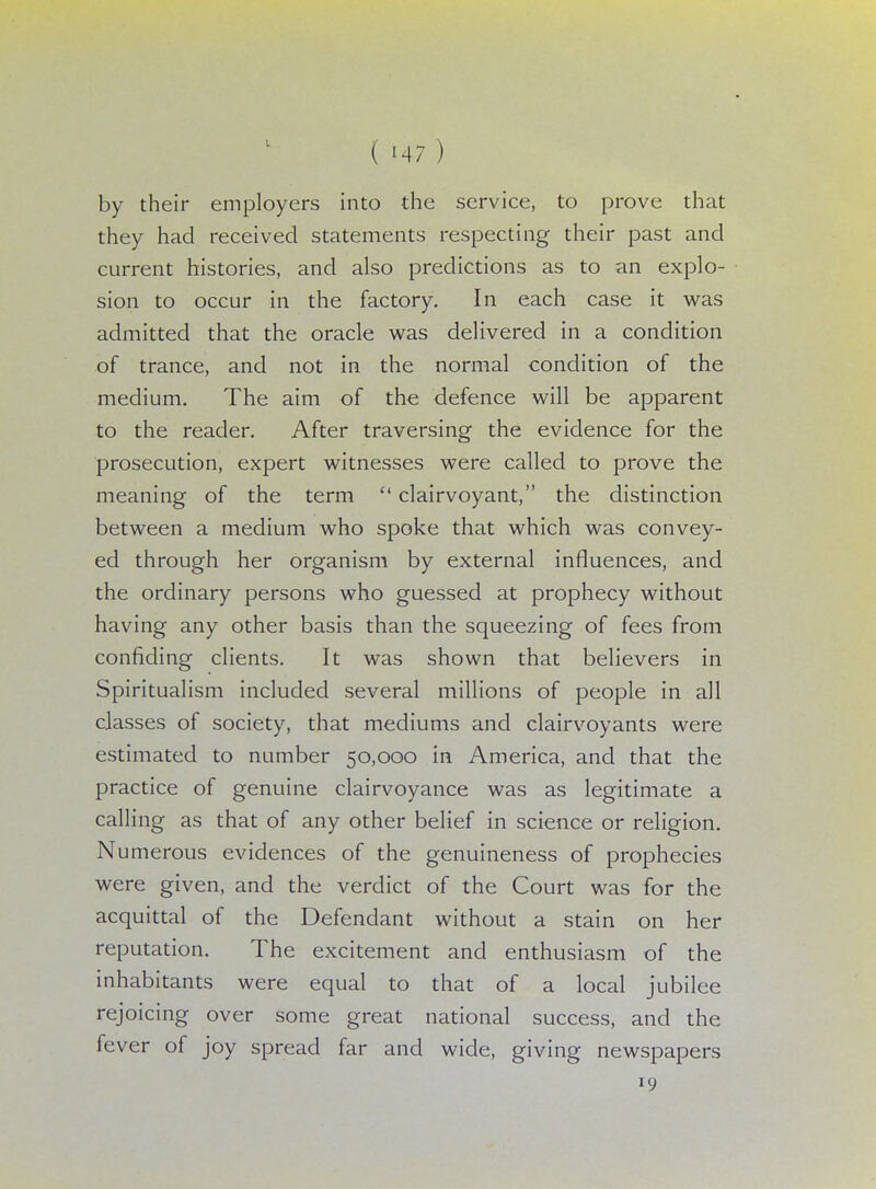 by their employers into the service, to prove that they had received statements respecting their past and current histories, and also predictions as to an explo- sion to occur in the factory. In each case it was admitted that the oracle was delivered in a condition of trance, and not in the normal condition of the medium. The aim of the defence will be apparent to the reader. After traversing the evidence for the prosecution, expert witnesses were called to prove the meaning of the term  clairvoyant, the distinction between a medium who spoke that which was convey- ed through her organism by external influences, and the ordinary persons who guessed at prophecy without having any other basis than the squeezing of fees from confiding clients. It was shown that believers in Spiritualism included several millions of people in all classes of society, that mediums and clairvoyants were estimated to number 50,000 in America, and that the practice of genuine clairvoyance was as legitimate a calling as that of any other belief in science or religion. Numerous evidences of the genuineness of prophecies were given, and the verdict of the Court was for the acquittal of the Defendant without a stain on her reputation. The excitement and enthusiasm of the inhabitants were equal to that of a local jubilee rejoicing over some great national success, and the fever of joy spread far and wide, giving newspapers 19