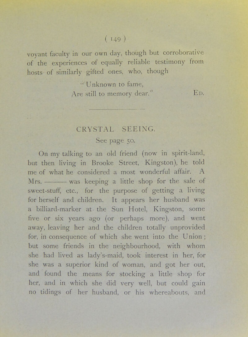 voyant faculty in our own day, though but corroborative of the experiences of equally reliable testimony from hosts of similarly gifted ones, who, though  Unknown to fame, Are still to memory dear. Ed. CRYSTAL SEEING. See page 50. On my talking to an old friend (now in spirit-land, but then living in Brooke Street, Kingston), he told me of what he considered a most wonderful affair. A Mrs. was keeping a little shop for the sale of sweet-stuff, etc., for the purpose of getting a living for herself and children. It appears her husband was a billiard-marker at the Sun Hotel, Kingston, some five or six years ago (or perhaps more), and went away, leaving her and the children totally unprovided for, in consequence of which she went into the Union ; but some friends in the neighbourhood, with whom she had lived as lady's-maid, took interest in her, for she was a superior kind of woman, and got her out, and found the means for stocking a little shop for her, and in which she did very well, but could gain no tidings of her husband, or his whereabouts, and