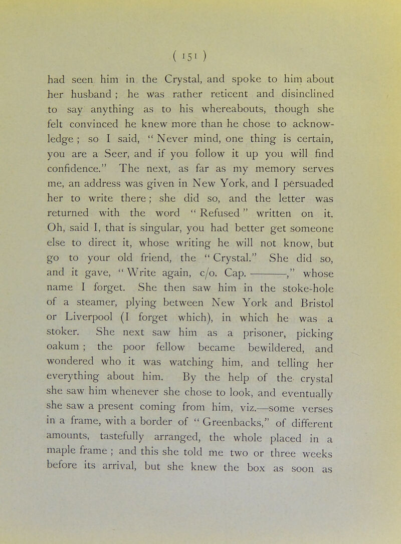 had seen him in the Crystal, and spoke to him about her husband ; he was rather reticent and disinclined to say anything as to his whereabouts, though she felt convinced he knew more than he chose to acknow- ledge ; so I said,  Never mind, one thing is certain, you are a Seer, and if you follow it up you will find confidence. The next, as far as my memory serves me, an address was given in New York, and I persuaded her to write there; she did so, and the letter was returned with the word  Refused written on it. Oh, said I, that is singular, you had better get someone else to direct it, whose writing he will not know, but go to your old friend, the  Crystal. She did so, and it gave, Write again, c/o. Cap. , whose name I forget. She then saw him in the stoke-hole of a steamer, plying between New York and Bristol or Liverpool (I forget which), in which he was a stoker. She next saw him as a prisoner, picking oakum ; the poor fellow became bewildered, and wondered who it was watching him, and telling her everything about him. By the help of the crystal she saw him whenever she chose to look, and eventually she saw a present coming from him, viz.—some verses in a frame, with a border of  Greenbacks, of different amounts, tastefully arranged, the whole placed in a maple frame ; and this she told me two or three weeks before its arrival, but she knew the box as soon as