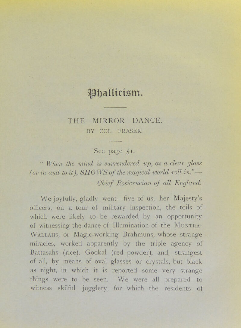 P^aUtctsm. THE MIRROR DANCE. BY COL. FRASER. See page 51.  When the mind is surrendered up, as a clear glass (or in and to it), SHOWS of the magical world roll in,— Chief Rosicrucian of all England. We joyfully, gladly went—five of us, her Majesty's officers, on a tour of military inspection, the toils of which were likely to be rewarded by an opportunity of witnessing the dance of Illumination of the Muntra- Wallahs, or Magic-working Brahmuns, whose strange miracles, worked apparently by the triple agency of Battasahs (rice), Gookal (red powder), and, strangest of all, by means of oval glasses or crystals, but black as night, in which it is reported some very strange things were to be seen. We were all prepared to witness skilful jugglery, for which the residents of