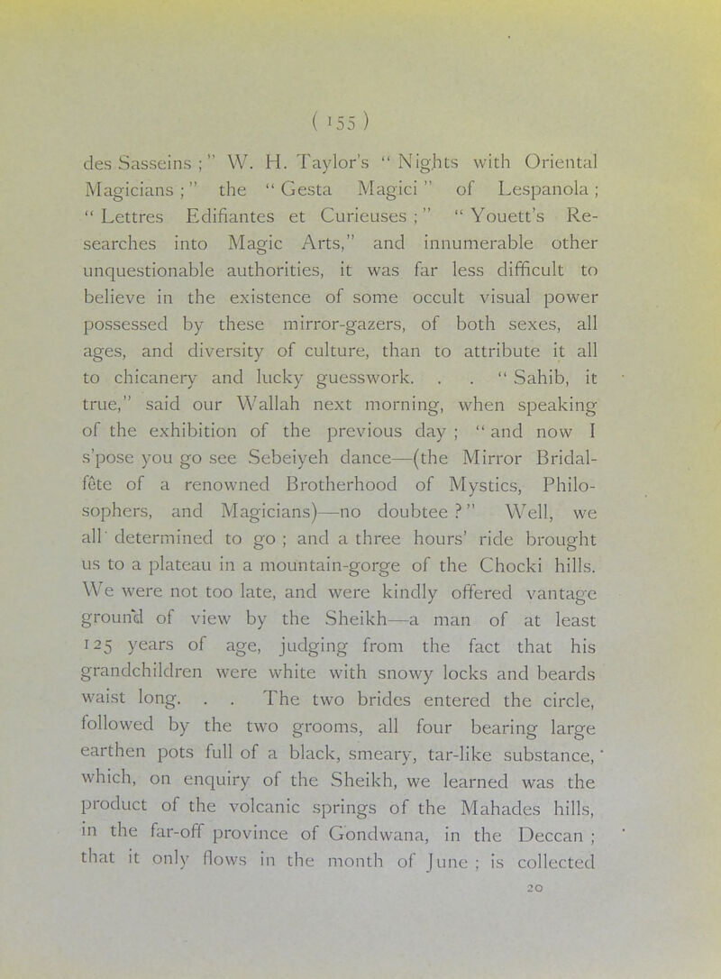 des Sasseins ;  W. H.Taylor's Nights with Oriental Magicians ; the  Gesta Magici  of Lespanola ;  Lettres Edifiantes et Curieuses ;   Youett's Re- searches into Magic Arts, and innumerable other unquestionable authorities, it was far less difficult to believe in the existence of some occult visual power possessed by these mirror-gazers, of both sexes, all ages, and diversity of culture, than to attribute it all to chicanery and lucky guesswork. . .  Sahib, it true, said our Wallah next morning, when speaking of the exhibition of the previous day ;  and now I s'pose you go see Sebeiyeh dance—(the Mirror Bridal- fete of a renowned Brotherhood of Mystics, Philo- sophers, and Magicians)—no doubtee ? Well, we all' determined to go ; and a three hours' ride brought us to a plateau in a mountain-gorge of the Chocki hills. We were not too late, and were kindly offered vantage ground of view by the Sheikh—a man of at least 125 years of age, judging from the fact that his grandchildren were white with snowy locks and beards waist long. . . The two brides entered the circle, followed by the two grooms, all four bearing large earthen pots full of a black, smeary, tar-like substance,' which, on enquiry of the Sheikh, we learned was the product of the volcanic springs of the Mahades hills, in the far-off province of Gondwana, in the Deccan ; that it only flows in the month of June ; is collected 20