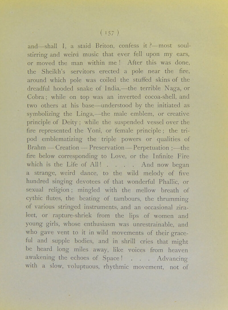 and—shall I, a staid Briton, confess it ?—most soul- stirring and weird music that ever fell upon my ears, or moved the man within me ! After this was done, the Sheikh's servitors erected a pole near the fire, around which pole was coiled the stuffed skins of the dreadful hooded snake of India,—the terrible Naga, or Cobra; while on top was an inverted cocoa-shell, and two others at his base—understood by the initiated as symbolizing the Linga,—the male emblem, or creative principle of Deity ; while the suspended vessel over the fire represented the Yoni, or female principle ; the tri- pod emblematizing the triple powers or qualities of Brahm — Creation — Preservation — Perpetuation ;—the fire below corresponding to Love, or the Infinite Fire which is the Life of All! . . . . And now began a strange, weird dance, to the wild melody of five hundred singing devotees of that wonderful Phallic, or sexual religion ; mingled with the mellow breath of cythic flutes, the beating of tambours, the thrumming of various stringed instruments, and an occasional zira- leet, or rapture-shriek from the lips of women and young girls, whose enthusiasm was unrestrainable, and who gave vent to it in wild movements of their grace- ful and supple bodies, and in shrill cries that might be heard long miles away, like voices from heaven awakening the echoes of Space! . . . Advancing with a slow, voluptuous, rhythmic movement, not of