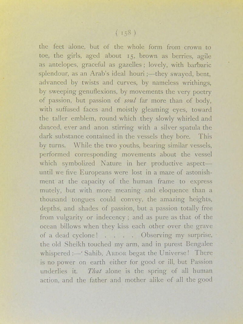 ( <5* ) the feet alone, but of the whole form from crown to toe, the girls, aged about 15, brown as berries, agile as antelopes, graceful as gazelles ; lovely, with barbaric splendour, as an Arab's ideal houri ;—they swayed, bent, advanced by twists and curves, by nameless writhings, by sweeping genuflexions, by movements the very poetry of passion, but passion of soul far more than of body, with suffused faces and moistly gleaming eyes, toward the taller emblem, round which they slowly whirled and danced, ever and anon stirring with a silver spatula the dark substance contained in the vessels they bore. This by turns. While the two youths, bearing similar vessels, performed corresponding movements about the vessel which symbolized Nature in her productive aspect— until we five Europeans were lost in a maze of astonish- ment at the capacity of the human frame to express mutely, but with more meaning and eloquence than a thousand tongues could convey, the amazing heights, depths, and shades of passion, but a passion totally free from vulgarity or indecency ; and as pure as that of the ocean billows when they kiss each other over the grave of a dead cyclone! . . . . Observing my surprise, the old Sheikh touched my arm, and in purest Bengalee whispered :—' Sahib, Ardor begat the Universe! There is no power on earth either for good or ill, but Passion underlies it. That alone is the spring of all human action, and the father and mother alike of all the good