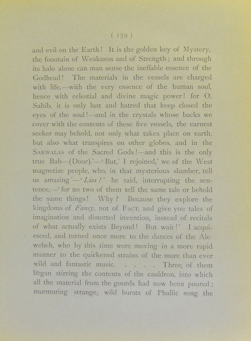 and evil on the Earth ! It is the golden key of Mystery, the fountain of Weakness and of Strength ; and through its halo alone can man sense the ineffable essence of the Godhead! The materials in the vessels are charged with life,—with the very essence of the human soul, hence with celestial and divine magic power! for O, Sahib, it is only lust and hatred that keep closed the eyes of the soul!—and in the crystals whose backs we cover with the contents of these five vessels, the earnest seeker may behold, not only what takes place on earth, but also what transpires on other globes, and in the Sakwalas of the Sacred Gods !—and this is the only true Bab—(Door).'—' But,' I rejoined,' we of the West magnetize people, who, in that mysterious slumber, tell us amazing'—'Lies J he said, interrupting the sen- tence,—' for no two of them tell the same tale or behold the same things! Why ? Because they explore the kingdoms of Fancy, not of Fact, and give you tales of imagination and distorted invention, instead of recitals of what actually exists Beyond! But wait!' I acqui- esced, and turned once more to the dances of the Ale- weheh, who by this time were moving in a more rapid manner to the quickened strains of the more than ever wild and fantastic music Three of them began stirring the contents of the cauldron, into which all the material from the gourds had now been poured ; murmuring strange, wild bursts of Phallic song the