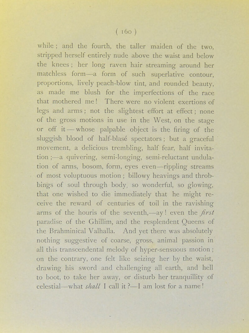 ( i6o) while ; and the fourth, the taller maiden of the two, stripped herself entirely nude above the waist and below the knees ; her long raven hair streaming around her matchless form—a form of such superlative contour, proportions, lively peach-blow tint, and rounded beauty, as made me blush for the imperfections of the race that mothered me! There were no violent exertions of legs and arms ; not the slightest effort at effect; none of the gross motions in use in the West, on the stage or off it — whose palpable object is the firing of the sluggish blood of half-blase spectators ; but a graceful movement, a delicious trembling, half fear, half invita- tion ;—a quivering, semi-longing, semi-reluctant undula- tion of arms, bosom, form, eyes even—rippling streams of most voluptuous motion ; billowy heavings and throb- bings of soul through body, so wonderful, so glowing, that one wished to die immediately that he might re- ceive the reward of centuries of toil in the ravishing arms of the houris of the seventh,—ay! even the first paradise of the Ghillim, and the resplendent Queens of the Brahminical Valhalla. And yet there was absolutely nothing suggestive of coarse, gross, animal passion in all this transcendental melody of hyper-sensuous motion ; on the contrary, one felt like seizing her by the waist, drawing his sword and challenging all earth, and hell to boot, to take her away, or disturb her tranquillity of celestial—what shall I call it ?—I am lost for a name !