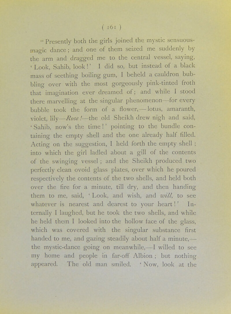  Presently both the girls joined the mystic sensuous- magic dance; and one of them seized me suddenly by the arm and dragged me to the central vessel, saying, ' Look, Sahib, look !' I did so, but instead of a black mass of seething boiling gum, I beheld a cauldron bub- bling over with the most gorgeously pink-tinted froth that imagination ever dreamed of; and while I stood there marvelling at the singular phenomenon—for every bubble took the form of a flower,— lotus, amaranth, violet, lily—Rose!—the old Sheikh drew nigh and said, ' Sahib, now's the time ! ' pointing to the bundle con- taining the empty shell and the one already half filled. Acting on the suggestion, I held forth the empty shell ; into which the girl ladled about a gill of the contents of the swinging vessel ; and the Sheikh produced two perfectly clean ovoid glass plates, over which he poured respectively the contents of the two shells, and held both over the fire for a minute, till dry, and then handing them to me, said, ' Look, and wish, and will, to see whatever is nearest and dearest to your heart!' In- ternally I laughed, but he took the two shells, and while he held them I looked into the hollow face of the glass, which was covered with the singular substance first handed to me, and gazing steadily about half a minute,—- the mystic-dance going on meanwhile,—I willed to see my home and people in far-off Albion ; but nothing appeared. The old man smiled. ' Now, look at the