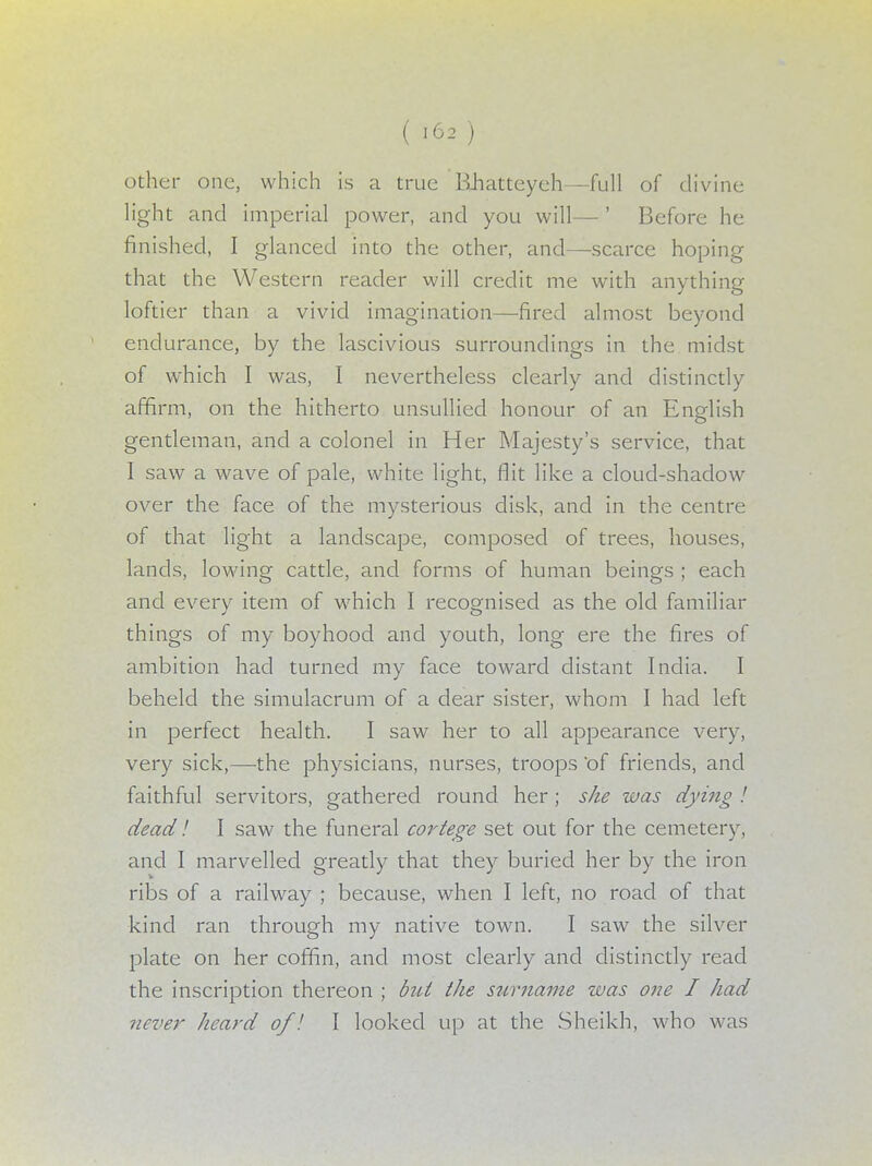 other one, which is a true Rhatteyeh—full of divine light and imperial power, and you will—' Before he finished, I glanced into the other, and—scarce hoping that the Western reader will credit me with anything loftier than a vivid imagination—fired almost beyond endurance, by the lascivious surroundings in the midst of which I was, I nevertheless clearly and distinctly affirm, on the hitherto unsullied honour of an English gentleman, and a colonel in Her Majesty's service, that I saw a wave of pale, white light, flit like a cloud-shadow over the face of the mysterious disk, and in the centre of that light a landscape, composed of trees, houses, lands, lowing cattle, and forms of human beings ; each and every item of which I recognised as the old familiar things of my boyhood and youth, long ere the fires of ambition had turned my face toward distant India. I beheld the simulacrum of a dear sister, whom I had left in perfect health. I saw her to all appearance very, very sick,—-the physicians, nurses, troops 'of friends, and faithful servitors, gathered round her ; she was dying ! dead! I saw the funeral cortege set out for the cemetery, and I marvelled greatly that they buried her by the iron ribs of a railway ; because, when I left, no road of that kind ran through my native town. I saw the silver plate on her coffin, and most clearly and distinctly read the inscription thereon ; but the surname was one I had never heard of I I looked up at the Sheikh, who was