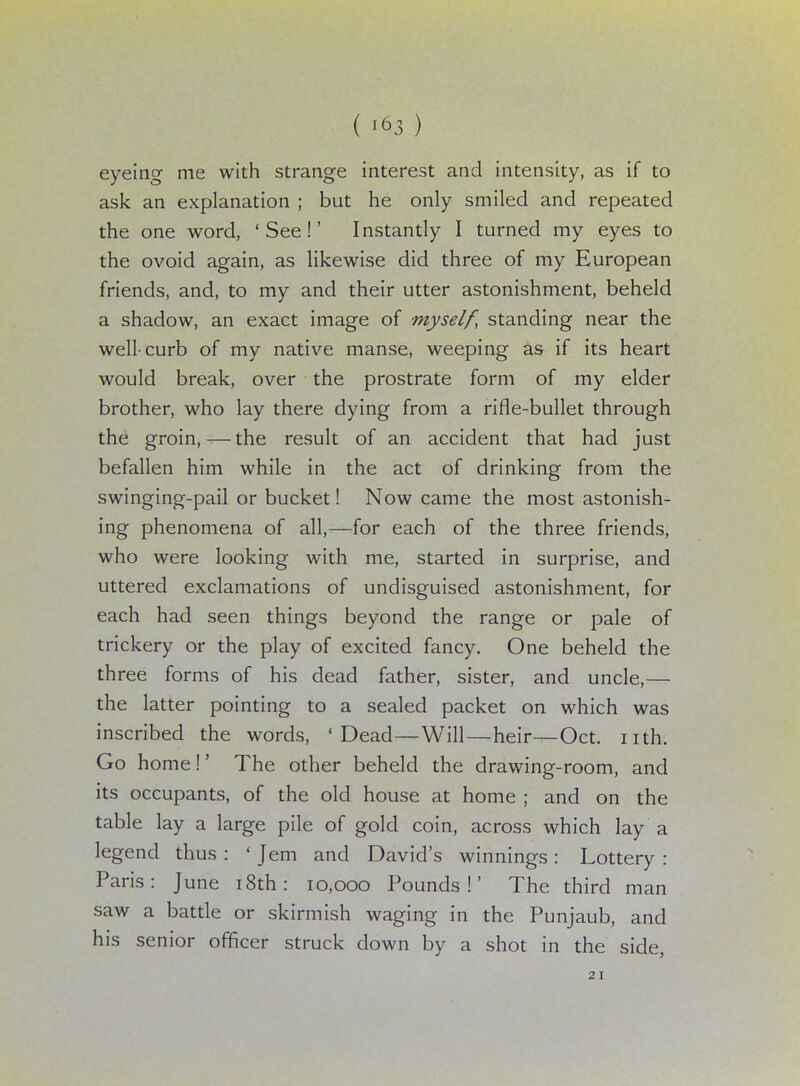 ( i«3 ) eyeing me with strange interest and intensity, as if to ask an explanation ; but he only smiled and repeated the one word, 'See!' Instantly I turned my eyes to the ovoid again, as likewise did three of my European friends, and, to my and their utter astonishment, beheld a shadow, an exact image of myself, standing near the well-curb of my native manse, weeping as if its heart would break, over the prostrate form of my elder brother, who lay there dying from a rifle-bullet through the groin,—the result of an accident that had just befallen him while in the act of drinking from the swinging-pail or bucket! Now came the most astonish- ing phenomena of all,—for each of the three friends, who were looking with me, started in surprise, and uttered exclamations of undisguised astonishment, for each had seen things beyond the range or pale of trickery or the play of excited fancy. One beheld the three forms of his dead father, sister, and uncle,— the latter pointing to a sealed packet on which was inscribed the words, 'Dead—Will—heir—Oct. nth. Go home!' The other beheld the drawing-room, and its occupants, of the old house at home ; and on the table lay a large pile of gold coin, across which lay a legend thus : 'Jem and David's winnings: Lottery : Paris: June 18th: 10,000 Pounds!' The third man saw a battle or skirmish waging in the Punjaub, and his senior officer struck down by a shot in the side, 21