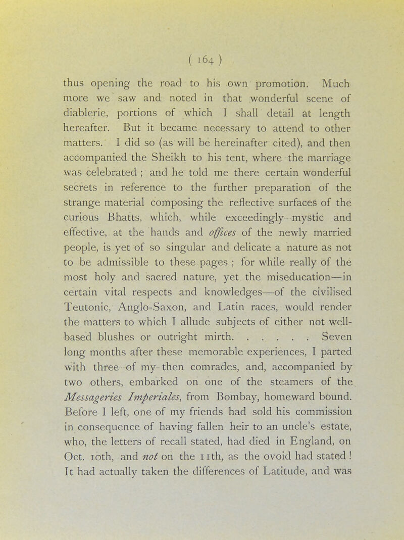 thus opening the road to his own promotion. Much more we saw and noted in that wonderful scene of diablerie, portions of which I shall detail at length hereafter. But it became necessary to attend to other matters. I did so (as will be hereinafter cited), and then accompanied the Sheikh to his tent, where the marriage was celebrated ; and he told me there certain wonderful secrets in reference to the further preparation of the strange material composing the reflective surfaces of the curious Bhatts, which, while exceedingly mystic and effective, at the hands and offices of the newly married people, is yet of so singular and delicate a nature as not to be admissible to these pages ; for while really of the most holy and sacred nature, yet the miseducation—in certain vital respects and knowledges—of the civilised Teutonic, Anglo-Saxon, and Latin races, would render the matters to which I allude subjects of either not well- based blushes or outright mirth Seven long months after these memorable experiences, I parted with three of my then comrades, and, accompanied by two others, embarked on one of the steamers of the Messageries Imperiales, from Bombay, homeward bound. Before I left, one of my friends had sold his commission in consequence of having fallen heir to an uncle's estate, who, the letters of recall stated, had died in England, on Oct. ioth, and not on the nth, as the ovoid had stated ! It had actually taken the differences of Latitude, and was