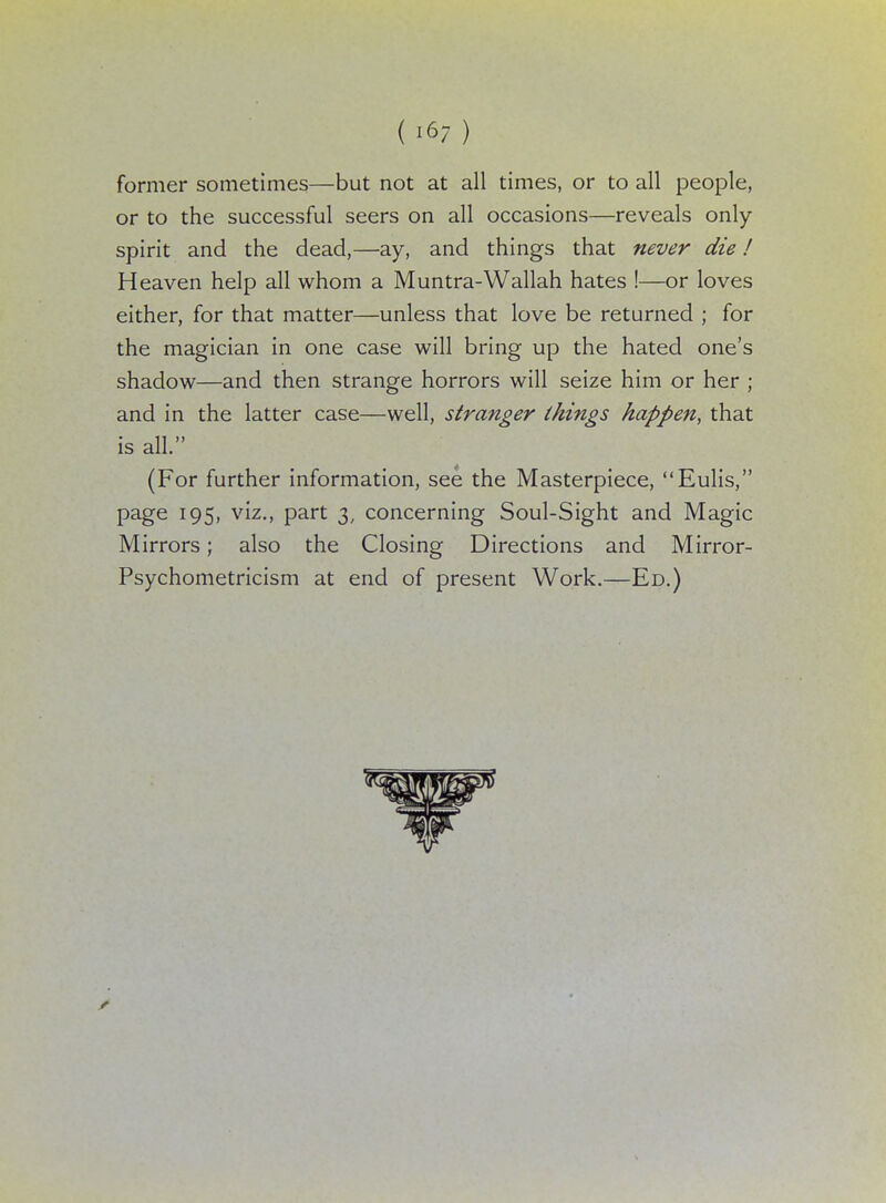 former sometimes—but not at all times, or to all people, or to the successful seers on all occasions—reveals only spirit and the dead,—ay, and things that never die! Heaven help all whom a Muntra-Wallah hates !—or loves either, for that matter—unless that love be returned ; for the magician in one case will bring up the hated one's shadow—and then strange horrors will seize him or her ; and in the latter case—well, stranger things happen, that is all. (For further information, see the Masterpiece, Eulis, page 195, viz., part 3, concerning Soul-Sight and Magic Mirrors; also the Closing Directions and Mirror- Psychometricism at end of present Work.—Ed.)