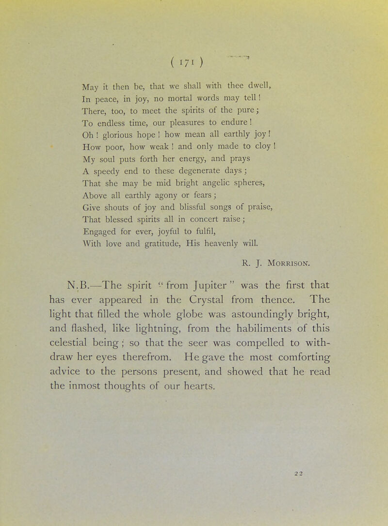 May it then be, that we shall with thee dwell, In peace, in joy, no mortal words may tell! There, too, to meet the spirits of the pure; To endless time, our pleasures to endure ! Oh ! glorious hope ! how mean all earthly joy! How poor, how weak ! and only made to cloy ! My soul puts forth her energy, and prays A speedy end to these degenerate days ; That she may be mid bright angelic spheres, Above all earthly agony or fears; Give shouts of joy and blissful songs of praise, That blessed spirits all in concert raise; Engaged for ever, joyful to fulfil, With love and gratitude, His heavenly will. R. J. Morrison. N.B.—The spirit from Jupiter was the first that has ever appeared in the Crystal from thence. The light that filled the whole globe was astoundingly bright, and flashed, like lightning, from the habiliments of this celestial being ; so that the seer was compelled to with- draw her eyes therefrom. He gave the most comforting advice to the persons present, and showed that he read the inmost thoughts of our hearts. 22