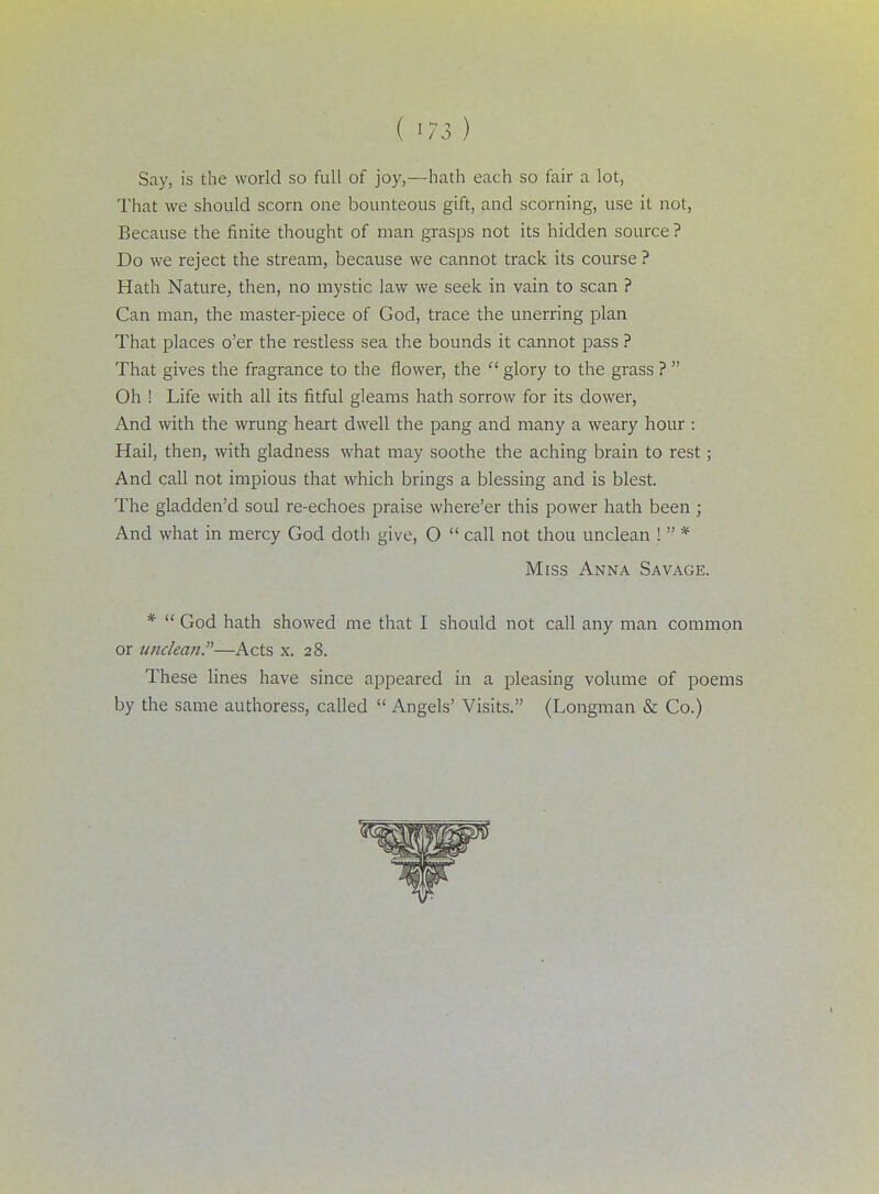 Say, is the world so full of joy,—hath each so fair a lot, That we should scorn one bounteous gift, and scorning, use it not, Because the finite thought of man grasps not its hidden source ? Do we reject the stream, because we cannot track its course ? Hath Nature, then, no mystic law we seek in vain to scan ? Can man, the master-piece of God, trace the unerring plan That places o'er the restless sea the bounds it cannot pass ? That gives the fragrance to the flower, the  glory to the grass ?  Oh ! Life with all its fitful gleams hath sorrow for its dower, And with the wrung heart dwell the pang and many a weary hour : Hail, then, with gladness what may soothe the aching brain to rest; And call not impious that which brings a blessing and is blest. The gladden'd soul re-echoes praise where'er this power hath been ; And what in mercy God doth give, O  call not thou unclean !  * Miss Anna Savage. *  God hath showed me that I should not call any man common or imclean.—Acts x. 28. These lines have since appeared in a pleasing volume of poems by the same authoress, called  Angels' Visits. (Longman & Co.)