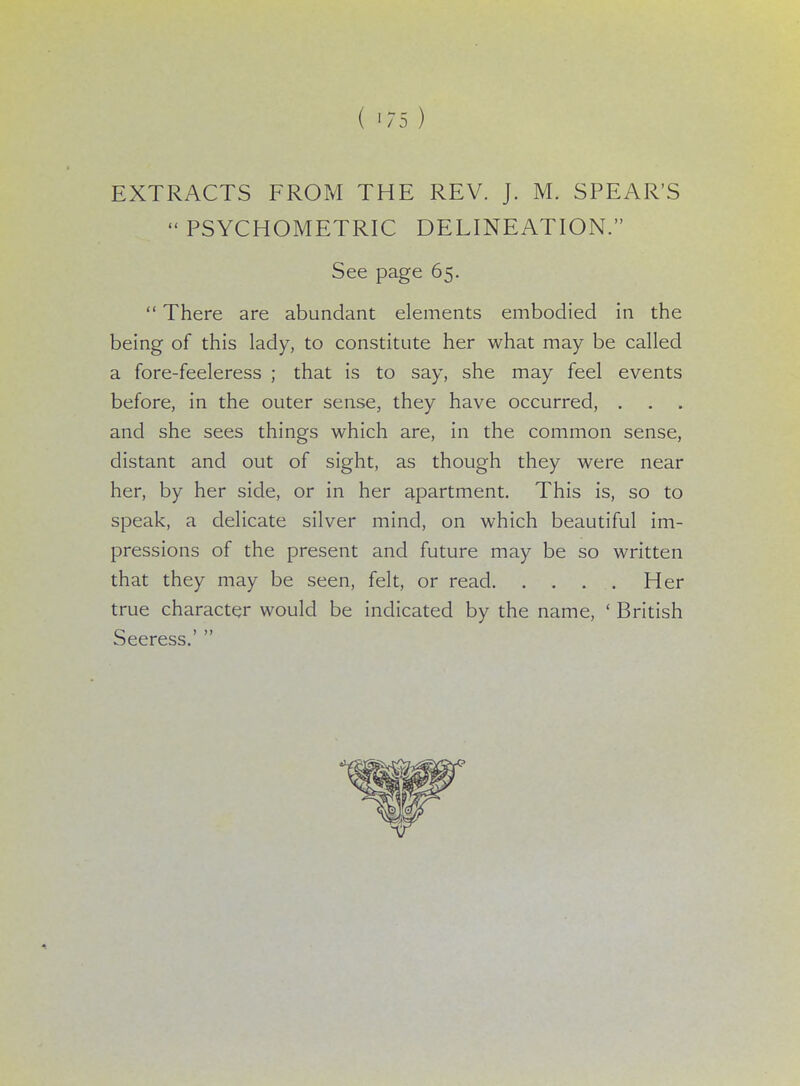 EXTRACTS FROM THE REV. J. M. SPEAR'S PSYCHOMETRIC DELINEATION. See page 65.  There are abundant elements embodied in the being of this lady, to constitute her what may be called a fore-feeleress ; that is to say, she may feel events before, in the outer sense, they have occurred, . and she sees things which are, in the common sense, distant and out of sight, as though they were near her, by her side, or in her apartment. This is, so to speak, a delicate silver mind, on which beautiful im- pressions of the present and future may be so written that they may be seen, felt, or read. . . . . Her true character would be indicated by the name, ' British eeress.