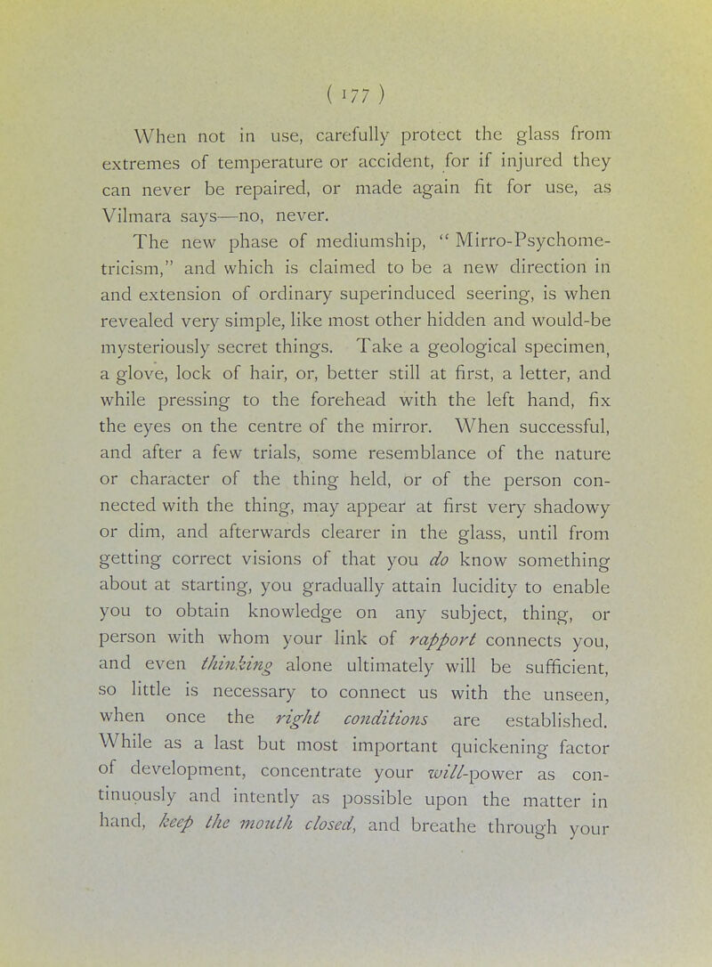 (m) When not in use, carefully protect the glass from extremes of temperature or accident, for if injured they can never be repaired, or made again fit for use, as Vilmara says—no, never. The new phase of mediumship,  Mirro-Psychome- tricism, and which is claimed to be a new direction in and extension of ordinary superinduced seering, is when revealed very simple, like most other hidden and would-be mysteriously secret things. Take a geological specimen, a glove, lock of hair, or, better still at first, a letter, and while pressing to the forehead with the left hand, fix the eyes on the centre of the mirror. When successful, and after a few trials, some resemblance of the nature or character of the thing held, or of the person con- nected with the thing, may appear at first very shadowy or dim, and afterwards clearer in the glass, until from getting correct visions of that you do know something about at starting, you gradually attain lucidity to enable you to obtain knowledge on any subject, thing, or person with whom your link of rapport connects you, and even thinking alone ultimately will be sufficient, so little is necessary to connect us with the unseen, when once the right conditions are established. While as a last but most important quickening factor of development, concentrate your «/*7/-power as con- tinuously and intently as possible upon the matter in hand, keep the mouth closed, and breathe through your