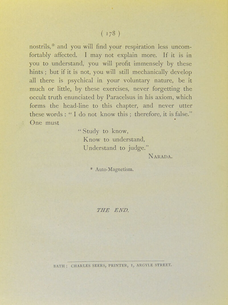 nostrils, and you will find your respiration less uncom- fortably affected. I may not explain more. If it is in you to understand, you will profit immensely by these hints ; but if it is not, you will still mechanically develop all there is psychical in your voluntary nature, be it much or little, by these exercises, never forgetting the occult truth enunciated by Paracelsus in his axiom, which forms the head-line to this chapter, and never utter these words : I do not know this ; therefore, it is false. One must  Study to know, Know to understand, Understand to judge. Narad a. * Auto-Magnetism. THE END. HATH : CHARLES SEERS, PRINTER, T, ARGYLE STREET.