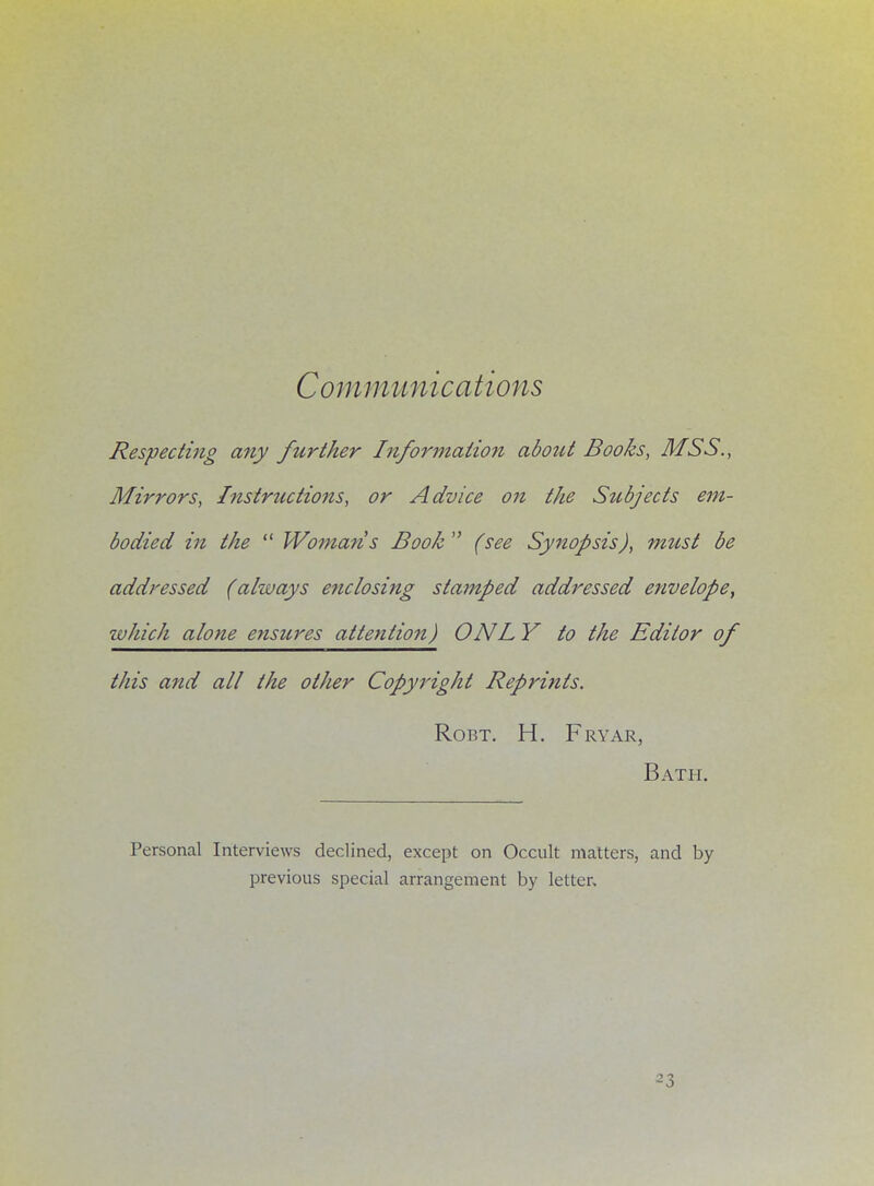 Communications Respecting any further Information about Books, MSS., Mirrors, Instructions, or Advice oji the Subjects em- bodied in the  Woman s Book (see Synopsis), mzist be addressed (always enclosing stamped addressed envelope, which alone ensures attention) ONL Y to the Editor of this and all the other Copyright Reprints. Robt. H. Fryar, Bath. Personal Interviews declined, except on Occult matters, and by previous special arrangement by letter.