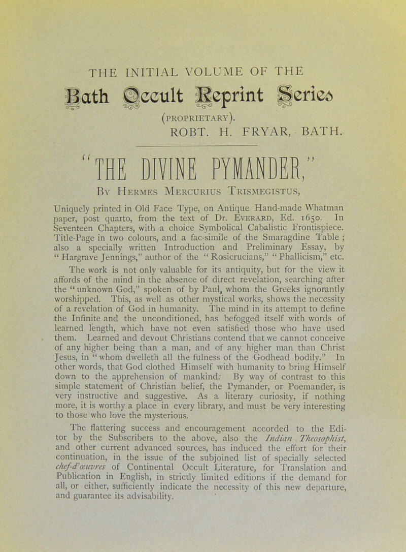 THE INITIAL VOLUME OF THE (proprietary). ROBT. H. FRYAR, BATH. THE DIVINE PYMANDER; By Hermes Mercurius Trismegistus, Uniquely printed in Old Face Type, on Antique Hand-made Whatman paper, post quarto, from the text of Dr. Everard, Ed. 1650. In Seventeen Chapters, with a choice Symbolical Cabalistic Frontispiece. Title-Page in two colours, and a fac-simile of the Smaragdine Table ; also a specially written Introduction and Preliminary Essay, by  Hargrave Jennings, author of the  Rosicrucians,  Phallicism, etc. The work is not only valuable for its antiquity, but for the view it affords of the mind in the absence of direct revelation, searching after the  unknown God, spoken of by Paul, whom the Greeks ignorantly worshipped. This, as well as other mystical works, shows the necessity of a revelation of God in humanity. The mind in its attempt to define the Infinite and the unconditioned, has befogged itself with words of learned length, which have not even satisfied those who have used them. Learned and devout Christians contend that we cannot conceive of any higher being than a man, and of any higher man than Christ Jesus, in  whom dwelleth all the fulness of the Godhead bodily. In other words, that God clothed Himself with humanity to bring Himself down to the apprehension of mankind: By way of contrast to this simple statement of Christian belief, the Pymander, or Poemander, is very instructive and suggestive. As a literary curiosity, if nothing more, it is worthy a place in every library, and must be very interesting to those who love the mysterious. The flattering success and encouragement accorded to the Edi- tor by the Subscribers to the above, also the Indian . Theosophist, and other current advanced sources, has induced the effort for their continuation, in the issue of the subjoined list of specially selected ckef-d'ceuyres of Continental Occult Literature, for Translation and Publication in English, in strictly limited editions if the demand for all, or either, sufficiently indicate the necessity of this new departure, and guarantee its advisability.