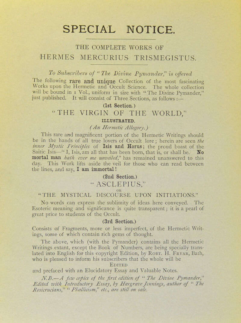 SPECIAL NOTICE. THE COMPLETE WORKS OF HERMES MERCURIUS TRISMEGISTUS. To Subscribers of  The Divine Pymander is offered The following rare and unique Collection of the most fascinating Works upon the Hermetic and Occult Science. The whole collection will be bound in i Vol., uniform in size with The Divine Pymander, just published. It will consist of Three Sections, as follows :— (1st Section.) THE VIRGIN OF THE WORLD, IELT/STKATED. (An Hermetic Allegory.) This rare and magnificent portion of the Hermetic Writings should be in the hands of all true lovers of Occult lore; herein are seen the inner Mystic Frinciples of Isis and Horus; the proud boast of the Saitic Isis— I, Isis, am all that has been born, that is, or shall be. No mortal man hath ever vie unveiled has remained unanswered to this day. This Work lifts aside the veil for those who can read between the lines, and say, I am immortal! (2nd Section.)  ASCLEPIUS, OH THE MYSTICAL DISCOURSE UPON INITIATIONS. No words can express the sublimity of ideas here conveyed. The Esoteric meaning and significance is quite transparent; it is a pearl of great price to students of the. Occult. (3rd Section.) Consists of Fragments, more or less imperfect, of the Hermetic Writ- ings, some of which contain rich gems of thought. The above, which (with the Pymander) contains all the Hermetic Writings extant, except the Book of Numbers, are being specially trans- lated into English for this copyright Edition, by Robt. H. Frvar, Bath, who is pleased to inform his subscribers that the whole will be Edited and prefaced with an Elucidatory Essay and Valuable Notes. N.B.—A few copies of the first edition of  The Divine Pymander Edited with Introductory Essay, by Margrave Jennings, author of  The Rosicrucians  Phallicism, etc., are still an sale.