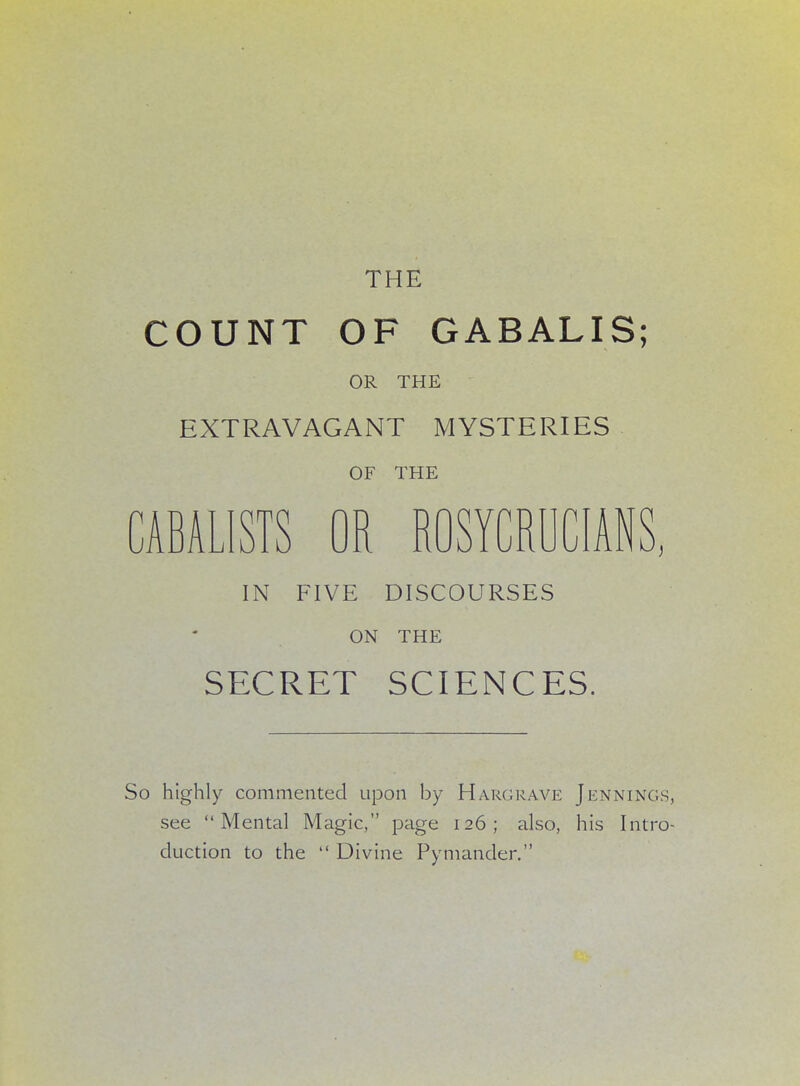 THE COUNT OF GABALIS; OR THE EXTRAVAGANT MYSTERIES OF THE CABALISTS OR ROSYCRUCIANS, IN FIVE DISCOURSES ON THE SECRET SCIENCES. So highly commented upon by Hargrave Jennings, see Mental Magic, page 126; also, his Intro- duction to the Divine Pymander.