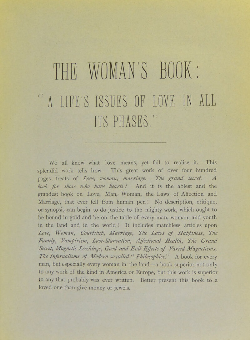 S BOOK:  A LIFE'S ISSUES OF LOVE IN ALL ITS PHASES. | We all know what love means, yet fail to realise it. This splendid work tells how. This great work of over four hundred pages treats of Love, woman, marriage. The grand secret. A book for those who have hearts! And it is the ablest and the grandest book on Love, Man, Woman, the Laws of Affection and Marriage, that ever fell from human pen ! No description, critique, or synopsis can begin to do justice to the mighty work, which ought to be bound in gold and be on the table of every man, woman, and youth in the land and in the world ! It includes matchless articles upon Love, Woman, Courtship, Marriage, The Laws of Happiness, The Family, Vampirism, Love-Starvation, Affectional Health, The Grand- Secret, Magnetic Leechings, Good and Evil Effects of Varied Magnetisms, The Lnfernalisms of Modern so-called  Philosophies. A book for every man, but especially every woman in the land—a book superior not only to any work of the kind in America or Europe, but this work is superior to any that probably was ever written. Better present this book to a loved one than give money or jewels. THE WOMAN