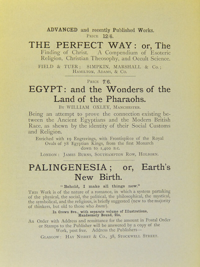 ADVANCED and recently Published Works. Price 12/6. THE PERFECT WAY : or, The Finding of Christ. A Compendium of Esoteric Religion, Christian Theosophy, and Occult Science. FIELD & TUER; SIMPKIN, MARSHALL & Co.; Hamilton, Adams, & Co. Price 7/6. EGYPT: and the Wonders of the Land of the Pharaohs. By WILLIAM OX LEY, Manchester. Being an attempt to prove the connection existing be- tween the Ancient Egyptians and the Modern British Race, as shewn by the identity of their Social Customs and Religion. Enriched with 19 Engravings, with Frontispiece of the Royal Ovals of 78 Egyptian Kings, from the first Monarch down to 1,400 B.C. London : James Burns, Southampton Row, Holborn. PALINGENESIA; or, Earth's New Birth.  Behold, I make all things new. This Work is of the nature of a romance, in which a system partaking of the physical, the social, the political, the philosophical, the mystical, the symbolical, and the religious, is briefly suggested (new to the majority of thinkers, but old to those who know). In Crown 8vo., with separate volume of Illustrations, Handsomely Bound, 21s. An Order with Address and remittance for the amount in Postal Order or Stamps to the Publisher will be answered by a copy of the Work, post free. Address the Publishers— Glasgow: Hay Nisbet & Co., 38, Stockwell Street.