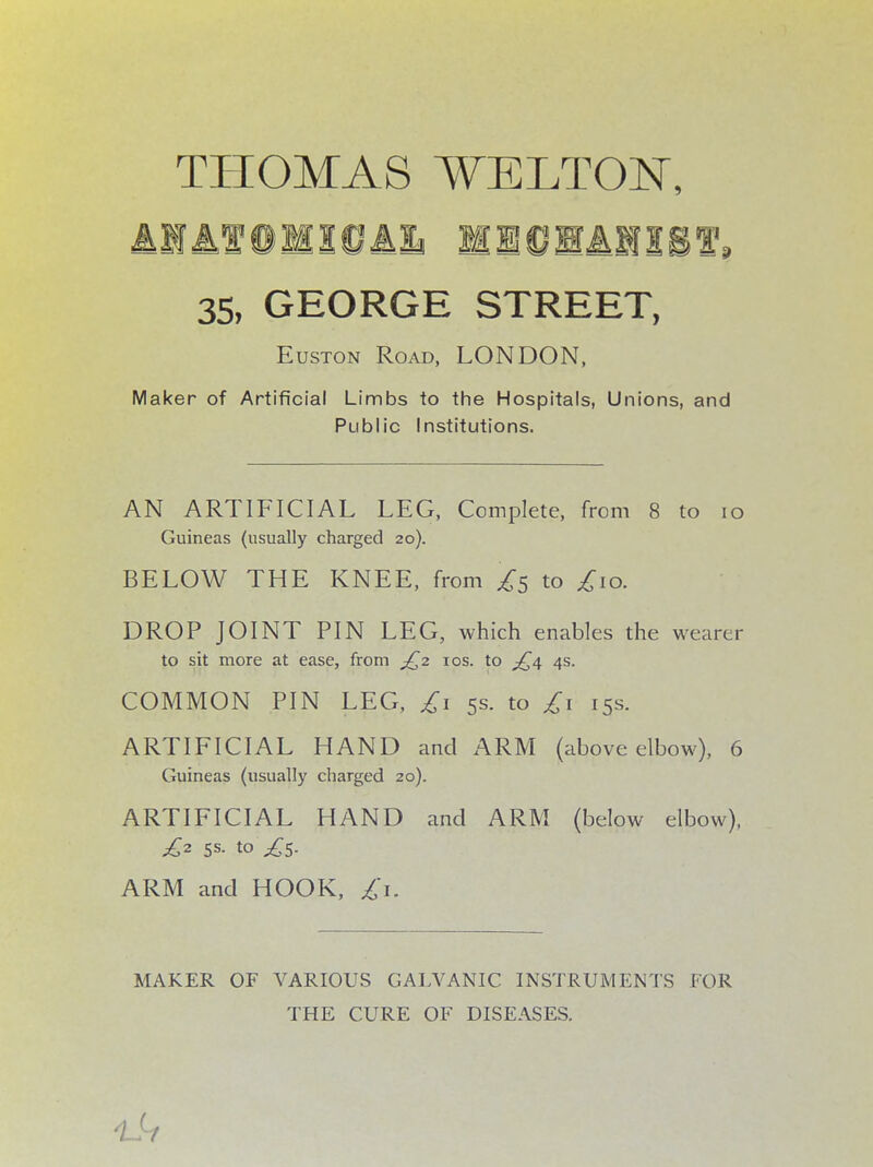 THOMAS WELTON, IK 00 RAM ST, 35, GEORGE STREET, Euston Road, LONDON, Maker of Artificial Limbs to the Hospitals, Unions, and Public Institutions. AN ARTIFICIAL LEG, Complete, from 8 to 10 Guineas (usually charged 20). BELOW THE KNEE, from ^5 to £10. DROP JOINT PIN LEG, which enables the wearer to sit more at ease, from £2 10s. to £4 4s. COMMON PIN LEG, £1 5s. to £1 15s. ARTIFICIAL HAND and ARM (above elbow), 6 Guineas (usually charged 20). ARTIFICIAL HAND and ARM (below elbow), £2 5s. to ,£5. ARM and HOOK, £1. MAKER OF VARIOUS GALVANIC INSTRUMENTS FOR THE CURE OF DISEASES. 1