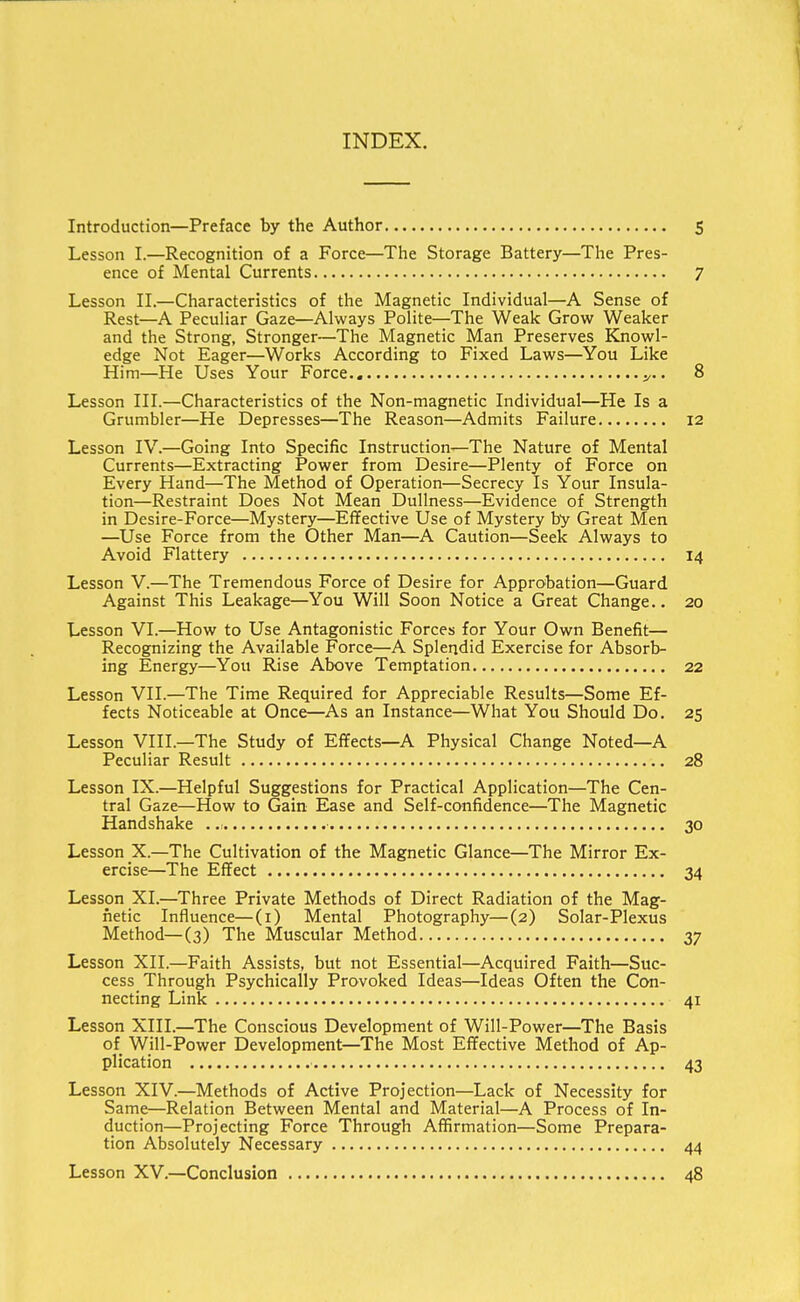 INDEX. Introduction—Preface by the Author 5 Lesson I.—Recognition of a Force—The Storage Battery—The Pres- ence of Mental Currents 7 Lesson II.—Characteristics of the Magnetic Individual—A Sense of Rest—A Peculiar Gaze—Always Polite—The Weak Grow Weaker and the Strong, Stronger—The Magnetic Man Preserves Knowl- edge Not Eager—Works According to Fixed Laws—You Like Him—He Uses Your Force y.. 8 Lesson III.—Characteristics of the Non-magnetic Individual—He Is a Grumbler—He Depresses—The Reason—Admits Failure 12 Lesson IV.—Going Into Specific Instruction—The Nature of Mental Currents—Extracting Power from Desire—Plenty of Force on Every Hand—The Method of Operation—Secrecy Is Your Insula- tion—Restraint Does Not Mean Dullness—Evidence of Strength in Desire-Force—Mystery—Effective Use of Mystery by Great Men —Use Force from the Other Man—A Caution—Seek Always to Avoid Flattery 14 Lesson V.—The Tremendous Force of Desire for Approbation—Guard Against This Leakage—You Will Soon Notice a Great Change.. 20 Lesson VI.—How to Use Antagonistic Forces for Your Own Benefit— Recognizing the Available Force—A Splendid Exercise for Absorb- ing Energy—You Rise Above Temptation 22 Lesson VII.—The Time Required for Appreciable Results—Some Ef- fects Noticeable at Once—As an Instance—What You Should Do. 25 Lesson VIII.—The Study of Effects—A Physical Change Noted—A Peculiar Result 28 Lesson IX.—Helpful Suggestions for Practical Application—The Cen- tral Gaze—How to Gain Ease and Self-confidence—The Magnetic Handshake 30 Lesson X.—The Cultivation of the Magnetic Glance—The Mirror Ex- ercise—The Effect 34 Lesson XI.—Three Private Methods of Direct Radiation of the Mag- netic Influence—(1) Mental Photography—(2) Solar-Plexus Method—(3) The Muscular Method 37 Lesson XII.—Faith Assists, but not Essential—Acquired Faith—Suc- cess Through Psychically Provoked Ideas—Ideas Often the Con- necting Link 41 Lesson XIII.—The Conscious Development of Will-Power—The Basis of Will-Power Development—The Most Effective Method of Ap- plication 43 Lesson XIV.—Methods of Active Projection—Lack of Necessity for Same—Relation Between Mental and Material—A Process of In- duction—Projecting Force Through Affirmation—Some Prepara- tion Absolutely Necessary 44 Lesson XV.—Conclusion 48