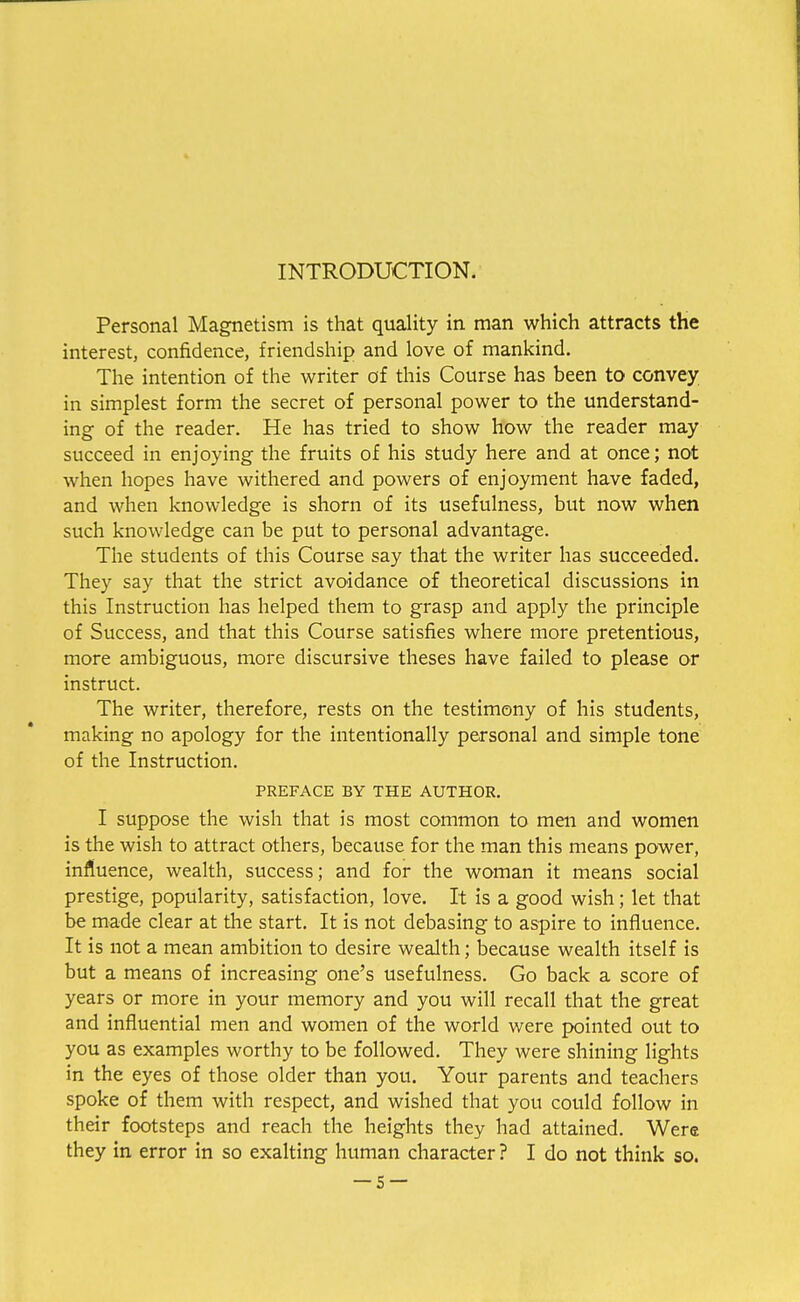 INTRODUCTION. Personal Magnetism is that quality in man which attracts the interest, confidence, friendship and love of mankind. The intention of the writer of this Course has been to convey in simplest form the secret of personal power to the understand- ing of the reader. He has tried to show how the reader may succeed in enjoying the fruits of his study here and at once; not when hopes have withered and powers of enjoyment have faded, and when knowledge is shorn of its usefulness, but now when such knowledge can be put to personal advantage. The students of this Course say that the writer has succeeded. They say that the strict avoidance of theoretical discussions in this Instruction has helped them to grasp and apply the principle of Success, and that this Course satisfies where more pretentious, more ambiguous, more discursive theses have failed to please or instruct. The writer, therefore, rests on the testimony of his students, making no apology for the intentionally personal and simple tone of the Instruction. PREFACE BY THE AUTHOR. I suppose the wish that is most common to men and women is the wish to attract others, because for the man this means power, influence, wealth, success; and for the woman it means social prestige, popularity, satisfaction, love. It is a good wish; let that be made clear at the start. It is not debasing to aspire to influence. It is not a mean ambition to desire wealth; because wealth itself is but a means of increasing one's usefulness. Go back a score of years or more in your memory and you will recall that the great and influential men and women of the world were pointed out to you as examples worthy to be followed. They were shining lights in the eyes of those older than you. Your parents and teachers spoke of them with respect, and wished that you could follow in their footsteps and reach the heights they had attained. Were they in error in so exalting human character ? I do not think so.