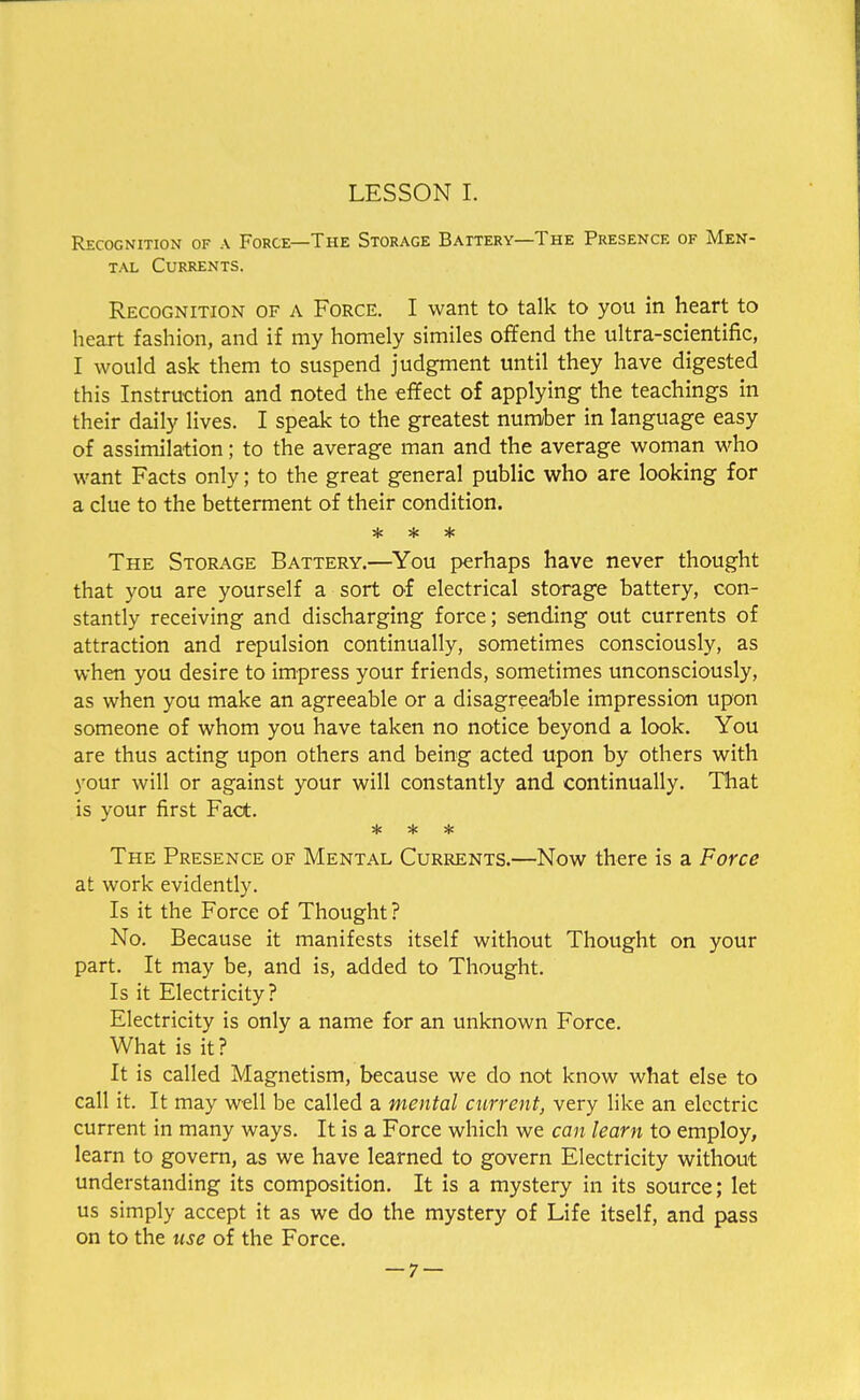 Recognition of a Force—The Storage Battery—The Presence of Men- tal Currents. Recognition of a Force. I want to talk to you in heart to heart fashion, and if my homely similes offend the ultra-scientific, I would ask them to suspend judgment until they have digested this Instruction and noted the effect of applying the teachings in their daily lives. I speak to the greatest number in language easy of assimilation; to the average man and the average woman who want Facts only; to the great general public who are looking for a clue to the betterment of their condition. * * * The Storage Battery.—You perhaps have never thought that you are yourself a sort of electrical storage battery, con- stantly receiving and discharging force; sending out currents of attraction and repulsion continually, sometimes consciously, as when you desire to impress your friends, sometimes unconsciously, as when you make an agreeable or a disagreeable impression upon someone of whom you have taken no notice beyond a look. You are thus acting upon others and being acted upon by others with your will or against your will constantly and continually. That is your first Fact. * * * The Presence of Mental Currents.—Now there is a Force at work evidently. Is it the Force of Thought ? No. Because it manifests itself without Thought on your part. It may be, and is, added to Thought. Is it Electricity? Electricity is only a name for an unknown Force. What is it? It is called Magnetism, because we do not know what else to call it. It may well be called a mental current, very like an electric current in many ways. It is a Force which we can learn to employ, learn to govern, as we have learned to govern Electricity without understanding its composition. It is a mystery in its source; let us simply accept it as we do the mystery of Life itself, and pass on to the use of the Force.