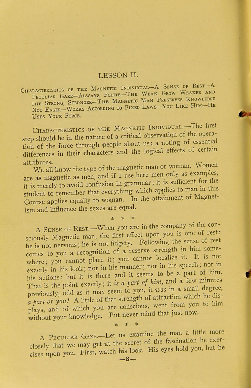 Characteristics of the Magnetic Individual-A Sense of Rest-A Tculiar Gaze-Always Poute-The Weak Grow Weaker and the Strong, Stkonger-The Magnetic Man Preserves|K™»^£ Not Eager-Works According to Fixed Laws-\ou Like Him-He Uses Your Force. Characteristics of the Magnetic Individual -The first step should be in the nature of a critical observation of the opera- tion of the force through people about us; a ^ng °f ™ differences in their characters and the logical effects of certain attributes. . w™nori We all know the type of the magnetic man or woman. Women are as magnetic as men, and if I use here men only as examples it is merely to avoid confusion in grammar; it is sufficient for the student to remember that everything which applies to man in this CouL applies equally to woman. In the attainment of Magnet- ism and influence the sexes are equal. * * * A Sense of REST.-When you are in the company of the con- sciously Magnetic man, the first effect upon you is one of rest ne is ot nervous; he is not fidgety. Following the sense of rest comes to you a recognition of a reserve strength « him some- where- you cannot place it; you cannot localize it. It is not Txactly in his look; nor in his manner; nor in his speech; nor m his actions; but it is there and it seems to be a part of him That is the point exactly; it is a part of him, and a few minutes previously odd as it may seem to you, it was in a small degree, aperTofVu, A little of that strength of attracts which he dis- maysand of which you are conscious, went from you to him without your knowledge. But never mind that just now. * * * «5M* His eyes Wd you, « he