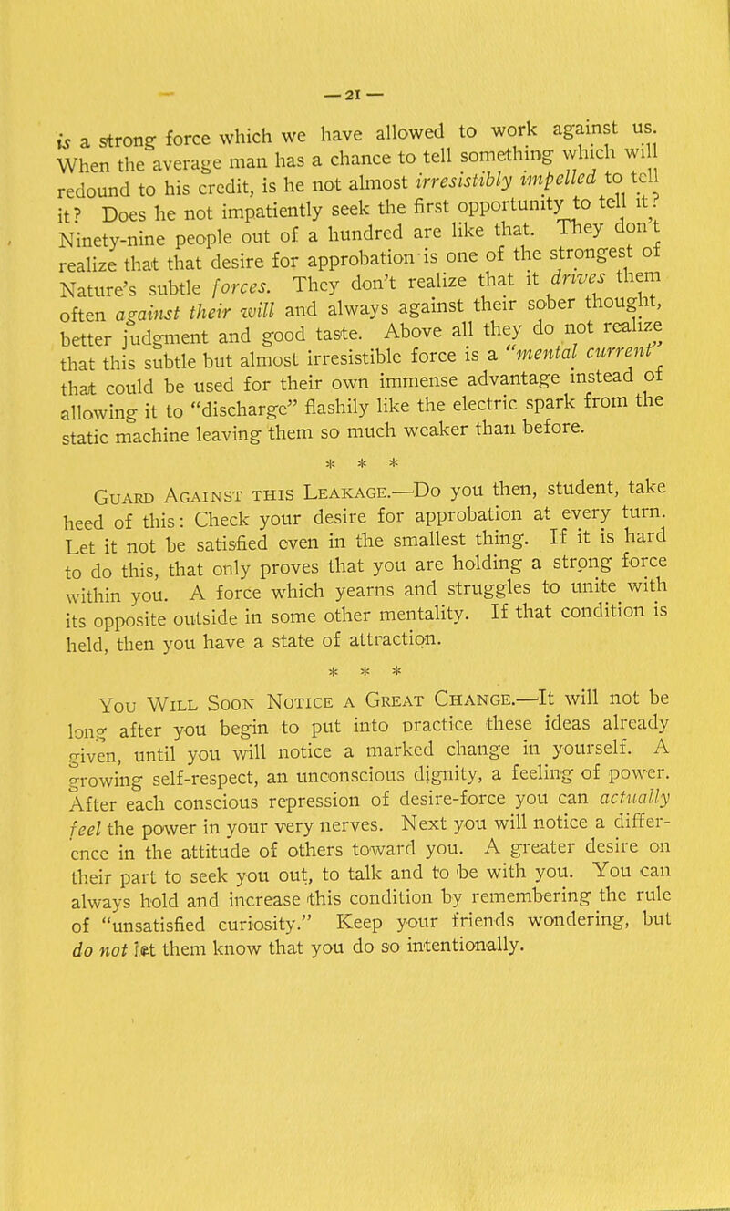 is a strong force which we have allowed to work against us When the average man has a chance to tell something winch wi redound to his credit, is he not almost irresistibly impelled to tell it? Does he not impatiently seek the first opportunity to tell it? Ninety-nine people out of a hundred are like that. They don t realize that that desire for approbation is one of the strongest of Nature's subtle forces. They don't realize that it drives them often against their will and always against their sober thought, better judgment and good taste. Above all they do not realize that this subtle but almost irresistible force is a mental current that could be used for their own immense advantage instead ot allowing it to discharge flashily like the electric spark from the static machine leaving them so much weaker than before. Guard Against this Leakage.—Do you then, student, take heed of this: Check your desire for approbation at every turn. Let it not be satisfied even in the smallest thing. If it is hard to do this, that only proves that you are holding a strong force within you. A force which yearns and struggles to unite with its opposite outside in some other mentality. If that condition is held, then you have a state of attraction. * * You Will Soon Notice a Great Change.—It will not be long after you begin to put into practice these ideas already given, until you will notice a marked change in yourself. A growing self-respect, an unconscious dignity, a feeling of power. After each conscious repression of desire-force you can actually feel the power in your very nerves. Next you will notice a differ- ence in the attitude of others toward you. A greater desire on their part to seek you out, to talk and to be with you. You can always hold and increase this condition by remembering the rule of unsatisfied curiosity. Keep your friends wondering, but do not let them know that you do so intentionally.