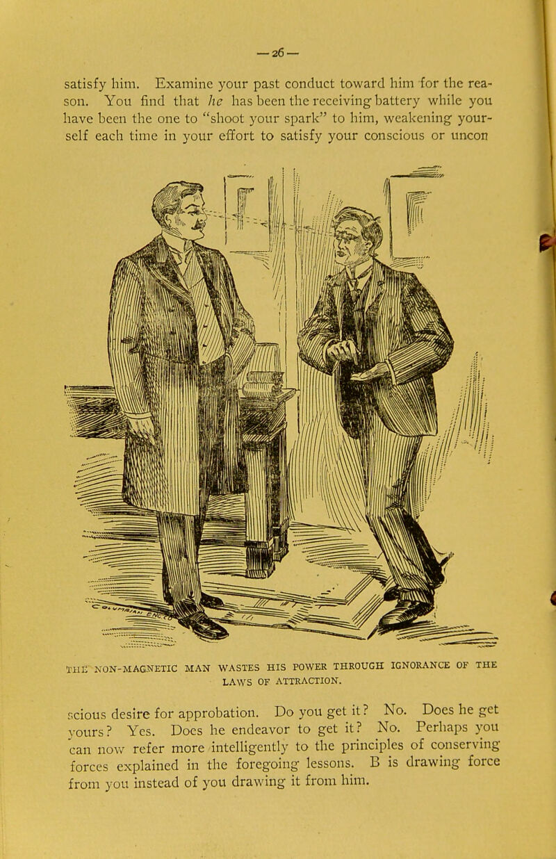 satisfy him. Examine your past conduct toward him for the rea- son. You find that he has been the receiving hattery while you have been the one to shoot your spark to him, weakening your- self each time in your effort to satisfy your conscious or uncon THE NON-MAGNETIC MAN WASTES HIS POWER THROUGH IGNORANCE OF THE LAWS OF ATTRACTION. scious desire for approbation. Do you get it? No. Does he get yours? Yes. Does he endeavor to get it? No. Perhaps you can now refer more intelligently to the principles of conserving forces explained in the foregoing lessons. B is drawing force from you instead of you drawing it from him.