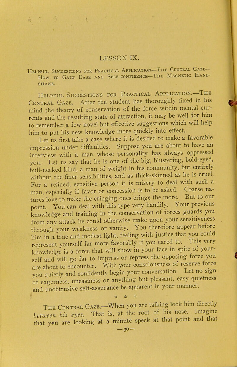 Helpful Suggestions for Practical Application—The Central Gaze- How to Gain Ease and Self-confidence—Tin: Magnetic Hand- shake. Helpful Suggestions for Practical Application.—The Central Gaze. After the student has thoroughly fixed in his mind the theory of conservation of the force within mental cur- rents and the resulting state of attraction, it may be well for him to remember a few novel but effective suggestions which will help him to put his new knowledge more quickly into effect. Let us first take a case where it is desired to make a favorable impression under difficulties. Suppose you are about to have an interview with a man whose personality has always oppressed you. Let us say that he is one of the big, blustering, bold-eyed, bull-necked kind, a man of weight in his community, but entirely without the finer sensibilities, and as thick-skinned as he is cruel. For a refined, sensitive person it is misery to deal with such a man, especially if favor or concession is to be asked. Coarse na- tures love to make the cringing ones cringe the more. But to our point. You can deal with this type very handily. Your previous knowledge and training in the conservation of forces guards you from any attack he could otherwise make upon your sensitiveness through your weakness or vanity. You therefore appear before him in a true and modest light, feeling with justice that you could represent yourself far more favorably if you cared to. This very knowledge is a force that will show in your face m spite of your- self and will go far to impress or repress the opposing force you are about to encounter. With your consciousness of reserve force you quietly and confidently begin your conversation. Let no sign of eagerness, uneasiness or anything but pleasant, easy quietness and unobtrusive self-assurance be apparent in your manner. The Central Gaze.—When you are talking look him directly between his eyes. That is, at the root of his nose. Imagine that y«u are looking at a minute speck at that point and that