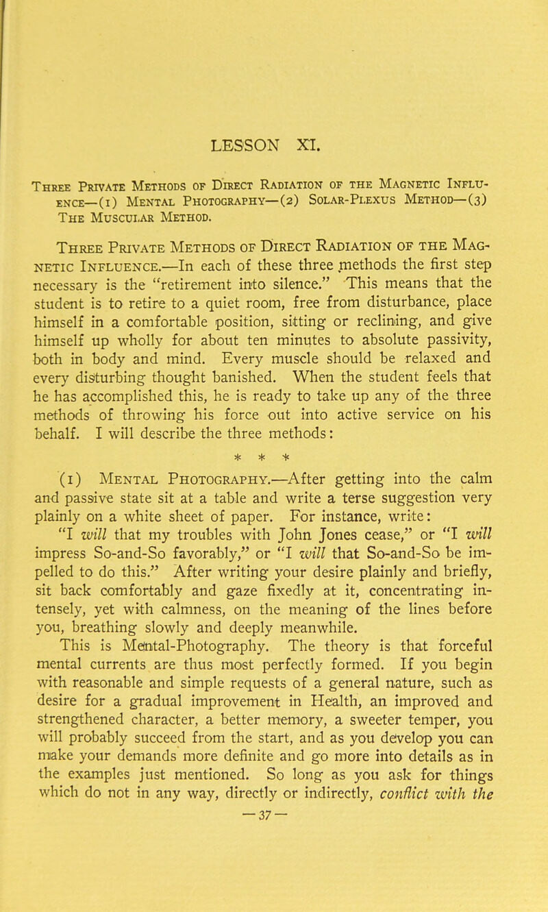 Three Private Methods of Direct Radiation of the Magnetic Influ- ence—(i) Mental Photography—(2) Solar-Plexus Method—(3) The Muscular Method. Three Private Methods of Direct Radiation of the Mag- netic Influence.—In each of these three methods the first step necessary is the retirement into silence. This means that the student is to retire to a quiet room, free from disturbance, place himself in a comfortable position, sitting or reclining, and give himself up wholly for about ten minutes to absolute passivity, both in body and mind. Every muscle should be relaxed and every disturbing thought banished. When the student feels that he has accomplished this, he is ready to take up any of the three methods of throwing his force out into active service on his behalf. I will describe the three methods: * * + (1) Mental Photography.—After getting into the calm and passive state sit at a table and write a terse suggestion very plainly on a white sheet of paper. For instance, write: I will that my troubles with John Jones cease, or I will impress So-and-So favorably, or I will that So-and-So be im- pelled to do this. After writing your desire plainly and briefly, sit back comfortably and gaze fixedly at it, concentrating in- tensely, yet with calmness, on the meaning of the lines before you, breathing slowly and deeply meanwhile. This is Metotal-Photography. The theory is that forceful mental currents are thus most perfectly formed. If you begin with reasonable and simple requests of a general nature, such as desire for a gradual improvement in Health, an improved and strengthened character, a better memory, a sweeter temper, you will probably succeed from the start, and as you develop you can make your demands more definite and go more into details as in the examples just mentioned. So long as you ask for things which do not in any way, directly or indirectly, conflict zvith the