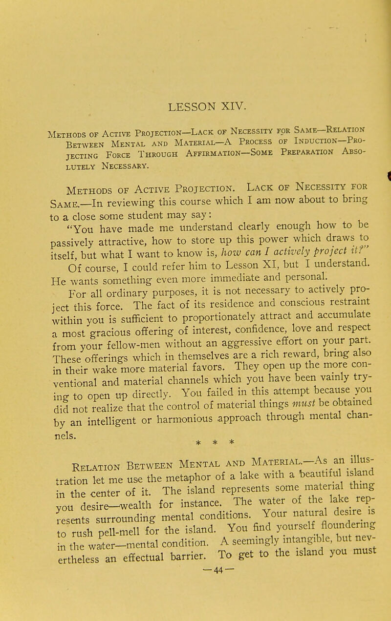 Methods of Active Projection—Lack of Necessity for Same—Relation Between Mental and Material—A Process of Induction—Pro- jecting Force Through Affirmation—Some Preparation Abso- lutely Necessary. Methods of Active Projection. Lack of Necessity for Same.—In reviewing this course which I am now about to bring to a close some student may say: You have made me understand clearly enough how to be passively attractive, how to store up this power which draws to itself, but what I want to know is, how can I actively project it? Of course, I could refer him to Lesson XI, but I understand. He wants something even more immediate and personal. For all ordinary purposes, it is not necessary to actively pro- ject this force. The fact of its residence and conscious restraint within you is sufficient to proportionately attract and accumulate a most gracious offering of interest, confidence, love and respect from your fellow-men without an aggressive effort on your part. These offerings which in themselves are a rich reward, bring also in their wake more material favors. They open up the more con- ventional and material channels which you have been vainly try- ing to open up directly. You failed in this attempt because you did not realize that the control of material things must be obtained by an intelligent or harmonious .approach through mental chan- nels- * * * Relation Between Mental and Material-As an illus- tration let me use the metaphor of a lake with a beautiful isknd in the center of it. The island represents some material thing ou Ls re^wealth for instance. The water of the lake rep- resents surrounding mental conditions. Your natural desire is to Tush pell-mell for the island. You find yourself floundering n the water-mental condition. A seemingly mtangrble, but nev- ertheless an effectual barrier. To get to the island you must