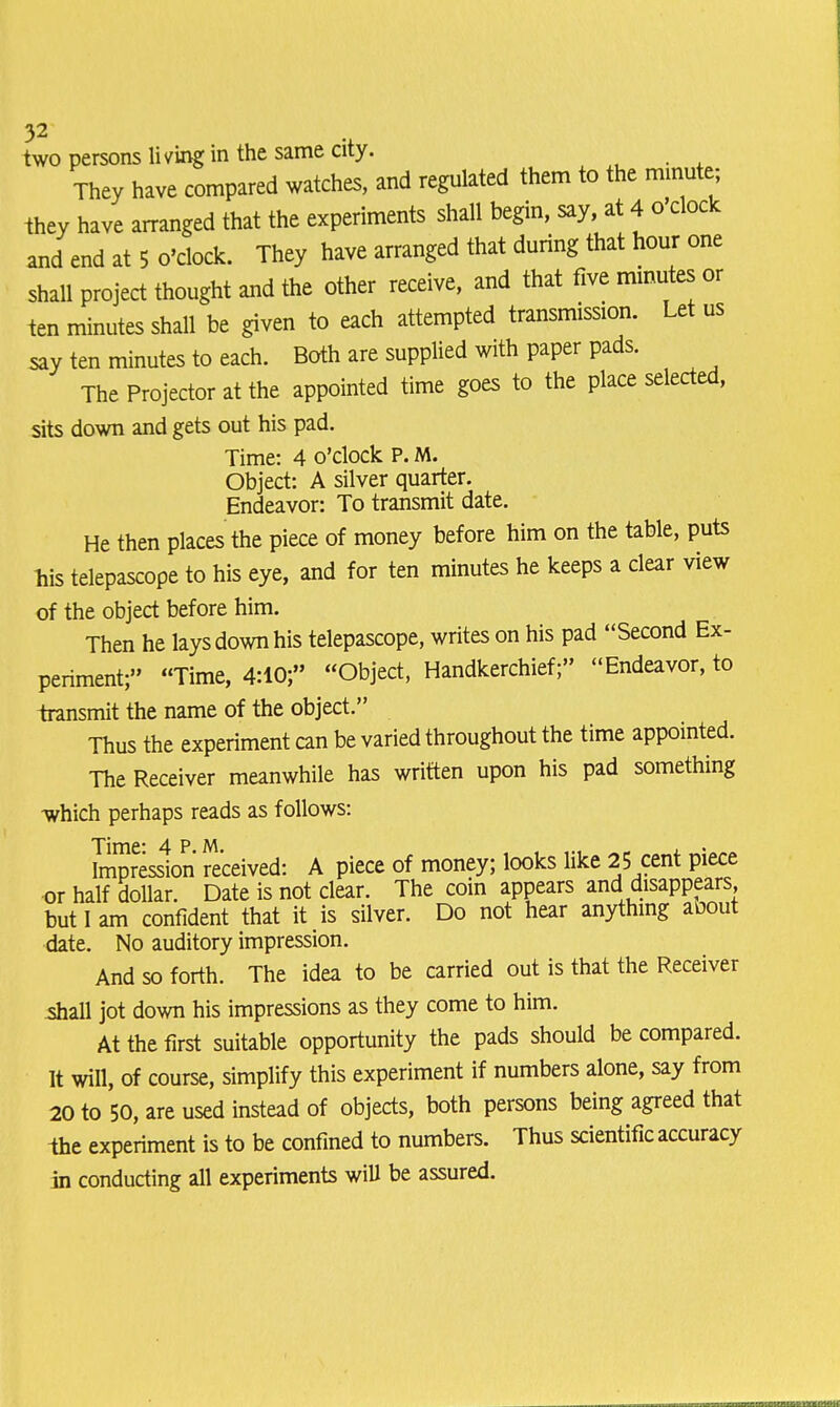 two persons living in the same city. They have compared watches, and regulated them to the minute; they have arranged that the experiments shall begin, say, at 4 o'clock and end at 5 o'clock. They have arranged that during that hour one shall project thought and the other receive, and that five minutes or ten minutes shall be given to each attempted transmission. Let us say ten minutes to each. Both are supplied with paper pads. The Projector at the appointed time goes to the place selected, sits down and gets out his pad. Time: 4 o'clock P. M. Object: A silver quarter. Endeavor: To transmit date. He then places the piece of money before him on the table, puts his telepascope to his eye, and for ten minutes he keeps a clear view of the object before him. Then he lays down his telepascope, writes on his pad Second Ex- periment;'' Time, 4:10; Object, Handkerchief;'' Endeavor, to transmit the name of the object. Thus the experiment an be varied throughout the time appointed. The Receiver meanwhile has written upon his pad something which perhaps reads as follows: Time* 4PM . Impression received: A piece of money; looks like 25 cent piece or half dollar. Date is not clear. The coin appears and disappears but I am confident that it is silver. Do not hear anything aoout date. No auditory impression. And so forth. The idea to be carried out is that the Receiver shall jot down his impressions as they come to him. At the first suitable opportunity the pads should be compared. It will, of course, simplify this experiment if numbers alone, say from 20 to 50, are used instead of objects, both persons being agreed that the experiment is to be confined to numbers. Thus scientific accuracy in conducting all experiments wiU be assured.