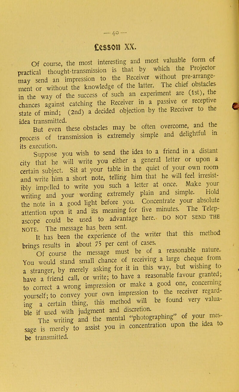 — 4° — Cesson xx. Of course, the most interesting and most valuable form of practical thought-transmission is that by which the Projector may send an impression to the Receiver without pre-arrange- ment or without the knowledge of the latter. The chief obstacles in the way of the success of such an experiment are (1st), the chances against catching the Receiver in a passive or receptive state of mind; (2nd) a decided objection by the Receiver to the idea transmitted. , , But even these obstacles may be often overcome, and the process of transmission is extremely simple and delightful m its execution. Suppose you wish to send the idea to a friend in a distant city that he will write you either a general letter or upon a certain subject. Sit at your table in the quiet of your own room and write him a short note, telling him that he will feel irresist- ibly impelled to write you such a letter at once. Make your writing and your wording extremely plain and simple. Hold the note in a good light before you. Concentrate your absolute attention upon it and its meaning for five minutes. The Telep- ascope could be used to advantage here, do not send the note. The message has been sent. It has been the experience of the writer that this method brings results in about 75 per cent of cases. Of course the message must be of a reasonable nature. You would stand small chance of receiving a large cheque from a stranger, by merely asking for it in this way but wishing to have a friend call, or write; to have a reasonable favour granted, to correct a wrong impression or make a good one concerning yourself; to convey your own impression to the receiver regard- fng a certain thing, this method will be found very valua- hip if used with judgment and discretion. The wrhing an/ the mental photographing of your me, sage is merely to assist you in concentrate upon the rdea to be transmitted.