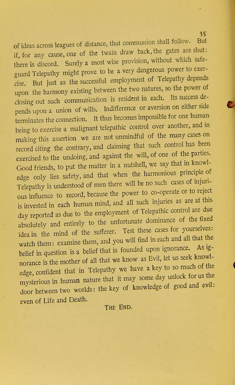 of ideas across leagues of distance, that communion shall follow. But if for any cause, one of the twain draw back, the gates are shut: there is discord. Surely a most wise provision, without which safe- guard Telepathy might prove to be a very dangerous power to exer- cise But just as the successful employment of Telepathy depends upon the harmony existing between the two natures, so the power of closing out such communication is resident in each. Its success de- pends upon a union of wills. Indifference or aversion on either side terminates the connection. It thus becomes impossible for one human being to exercise a malignant telepathic control over another, and in making this assertion we are not unmindful of the many cases on record citing the contrary, and claiming that such control has been exercised to the undoing, and against the will, of one of the parties. Good friends, to put the matter in a nutshell, we say that in knowl- edge only lies safety, and that when the harmonious principle of Telepathy is understood of men there will be no such cases of injuri- ous influence to record, because the power to co-operate or to reject is invested in each human mind, and all such injuries as are at this day reported as due to the employment of Telepathic control are due absolutely and entirely to the unfortunate dominance of the fixed ideain the mind of the sufferer. Test these ^^f^ watch them: examine them, and you will find in each and all that the belief in question is a belief that is founded upon ignorance As ig- norance is the mother of all that we know as Evil, let us seek knowl- edge, confident that in Telepathy we have a key to so much o the mys erious in human nature that it may some day unlock for us the Zc between two worlds: the key of knowledge of good and evil: even of Life and Death. The End.