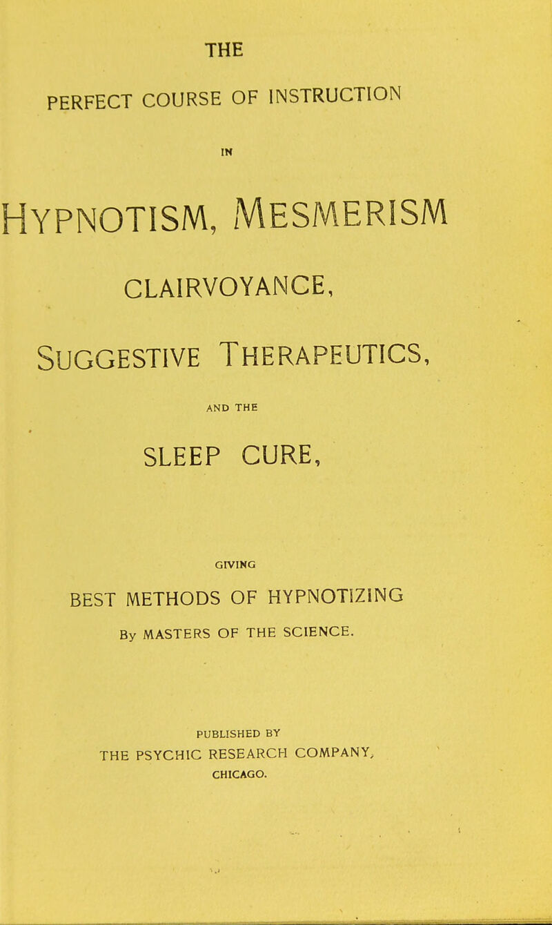 THE PERFECT COURSE OF INSTRUCTION IN Hypnotism, Mesmerism clairvoyance, Suggestive Therapeutics, AND THE SLEEP CURE, GIVING BEST METHODS OF HYPNOTIZING By MASTERS OF THE SCIENCE. PUBLISHED BY THE PSYCHIC RESEARCH COMPANY, CHICAGO.