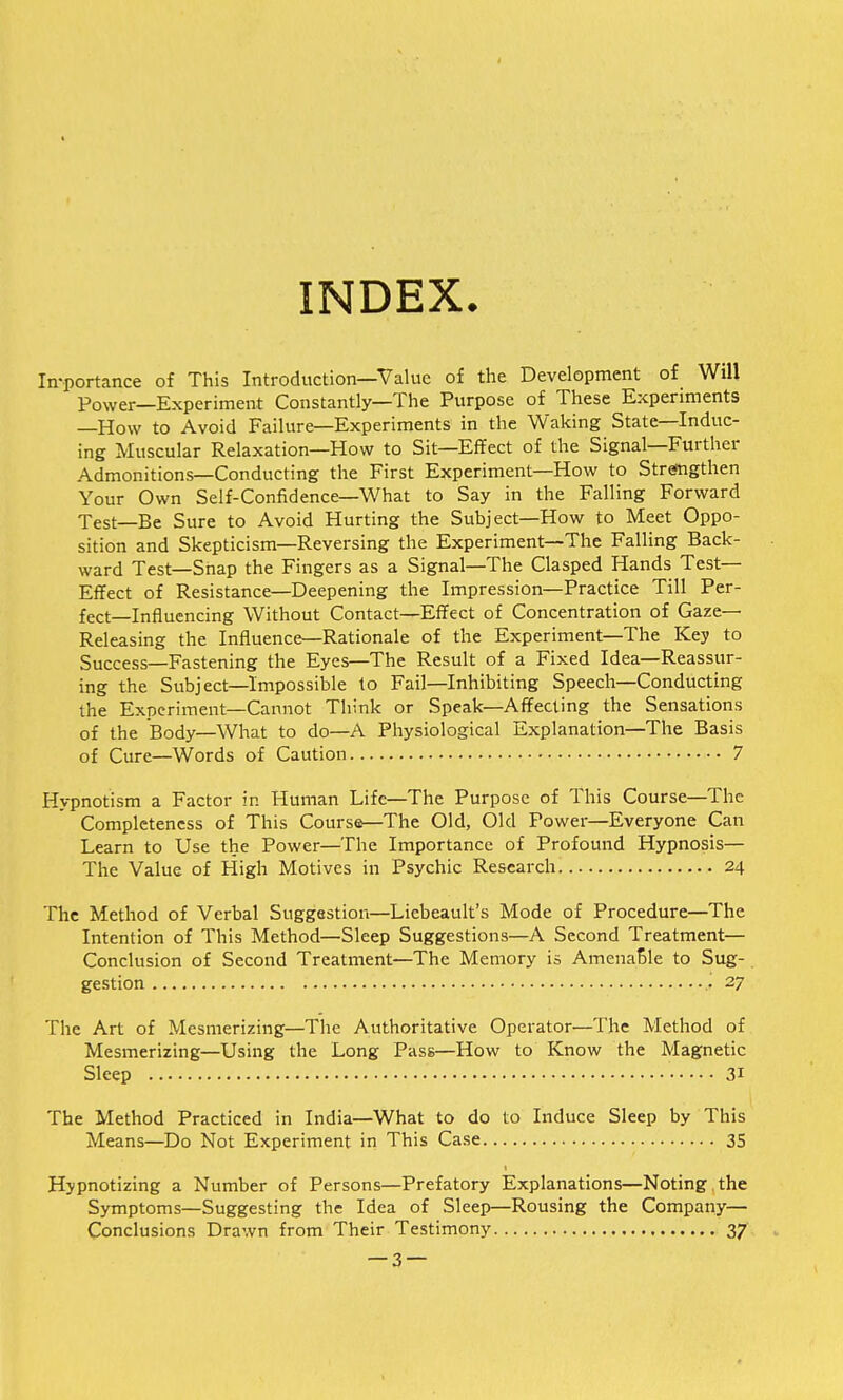 INDEX. Importance of This Introduction—Value of the Development of Will Power—Experiment Constantly—The Purpose of These Experiments —How to Avoid Failure—Experiments in the Waking State—Induc- ing Muscular Relaxation—How to Sit—Effect of the Signal—Further Admonitions—Conducting the First Experiment—How to Strengthen Your Own Self-Confidence—What to Say in the Falling Forward Test—Be Sure to Avoid Hurting the Subject—How to Meet Oppo- sition and Skepticism—Reversing the Experiment—The Falling Back- ward Test—Snap the Fingers as a Signal—The Clasped Hands Test- Effect of Resistance—Deepening the Impression—Practice Till Per- fect—Influencing Without Contact—Effect of Concentration of Gaze- Releasing the Influence—Rationale of the Experiment—The Key to Success—Fastening the Eyes—The Result of a Fixed Idea—Reassur- ing the Subject—Impossible to Fail—Inhibiting Speech—Conducting the Experiment—Cannot Think or Speak—Affecting the Sensations of the Body—What to do—A Physiological Explanation—The Basis of Cure—Words of Caution 7 Hypnotism a Factor in Human Life—The Purpose of This Course—The Completeness of This Course—The Old, Old Power—Everyone Can Learn to Use the Power—The Importance of Profound Hypnosis— The Value of High Motives in Psychic Research 24 The Method of Verbal Suggestion—Liebeault's Mode of Procedure—The Intention of This Method—Sleep Suggestions—A Second Treatment— Conclusion of Second Treatment—The Memory is AmenaSle to Sug- gestion 27 The Art of Mesmerizing—The Authoritative Operator—The Method of Mesmerizing—Using the Long Pass—How to Know the Magnetic Sleep • 31 The Method Practiced in India—What to do to Induce Sleep by This Means—Do Not Experiment in This Case 35 Hypnotizing a Number of Persons—Prefatory Explanations—Noting the Symptoms—Suggesting the Idea of Sleep—Rousing the Company— Conclusions Drawn from Their Testimony 37 — 3 —
