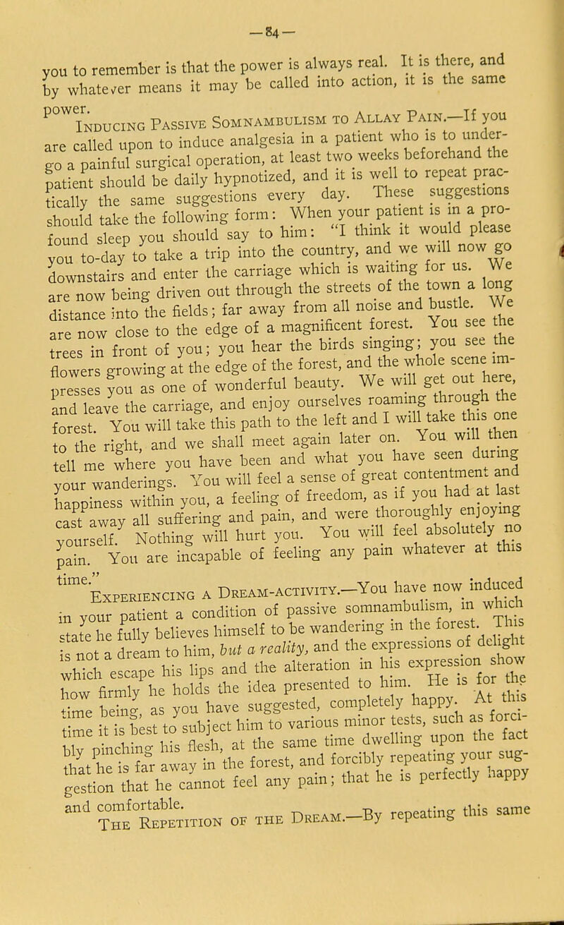 you to remember is that the power is always real. It is there, and by whatever means it may be called into action, it is the same ^Inducing Passive Somnambulism to Allay Pain.-H you are called upon to induce analgesia in a patient who is to under- go a painful surgical operation, at least two weeks beforehand the patient Should be daily hypnotized, and it is well to repeat prac- SaS tt same suggestions every day. These suggestions should take the following form: When your patient is m a pro- found sleep you should say to him: I think it would please you to-da/to take a trip into the country, and we will now go downstairs and enter the carriage which is waiting for us. We are now being driven out through the streets of the town a long distance into the fields; far away from all noise^and bustle We are now close to the edge of a magnificent orest. You see the trees in front of you; you hear the birds singing; you see the flowers iowing at the edge of the forest, and the whole scene im- pS you as one of wonderful beauty. We will get out here, Sd leave the carriage, and enjoy ourselves -ming through the forest. You will take this path to the left and I will take this one to the right and we shall meet again later on. You wil then tell me wn re you have been and what you have seen during your wanderingl You will feel a sense of great contentment and happiness within you, a feeling of freedom, as if you had at last cast away all suffering and pain, and were thoroughly enjoying yoursdi Nothing will hurt you. You wil feel absolutely no pain You are incapable of feeling any pain whatever at this time Experiencing a Dream-activity.-You have now_ induced in your patient a condition of passive somnambulism, m which ate he fully believes himself to be wandering m the forest Th not a dream to him, but a reality, and the expressions of delight which escape his lips and the alteration in show how firmly he holds the idea presented to h m He is tor ne Sne being, as you have suggested, completely happy. At this ame ™™S> * { [ • minor tests, such as forci- time it is best to subject 1im^to ^ ^ tTeRepIt.t.on oe the Dream. By repeating this same