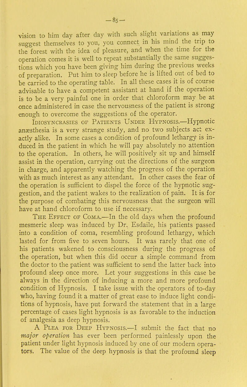 -85- vision to him day after day with such slight variations as may suggest themselves to you, you connect in his mind the trip to the forest with the idea of pleasure, and when the time for the operation comes it is well to repeat substantially the same sugges- tions which you have been giving him during the previous weeks of preparation. Put him to sleep before he is lifted out of bed to be carried to the operating table. In all these cases it is of course advisable to have a competent assistant at hand if the operation is to be a very painful one in order that chloroform may be at once administered in case the nervousness of the patient is strong enough to overcome the suggestions of the operator. Idiosyncrasies of Patients Under Hypnosis.—Hypnotic anaesthesia is a very strange study, and no two subjects act ex- actly alike. In some cases a condition of profound lethargy is in- duced in the patient in which he will pay absolutely no attention to the operation. In others, he will positively sit up and himself assist in the operation, carrying out the directions of the surgeon in charge, and apparently watching the progress of the operation with as much interest as any attendant. In other cases the fear of the operation is sufficient to dispel the force of the hypnotic sug- gestion, and the patient wakes to the realization of pain. It is for the purpose of combating this nervousness that the surgeon will have at hand chloroform to use if necessary. The Effect of Coma.—In the old days when the profound mesmeric sleep was induced by Dr. Esdaile, his patients passed into a condition of coma, resembling profound lethargy, which lasted for from five to seven hours. It was rarely that one of his patients wakened to consciousness during the progress of the operation, but when this did occur a simple command from the doctor to the patient was sufficient to send the latter back into profound sleep once more. Let your suggestions in this case be always in the direction of inducing a more and more profound condition of Hypnosis. I take issue with the operators of to-day who, having found it a matter of great ease to induce light condi- tions of hypnosis, have put forward the statement that in a large percentage of cases light hypnosis is as favorable to the induction of analgesia as deep hypnosis. A Plea for Deep Hypnosis.—I submit the fact that no major operation has ever been performed painlessly upon the patient under light hypnosis induced by one of our modern opera- tors. The value of the deep hypnosis is that the profound sleep