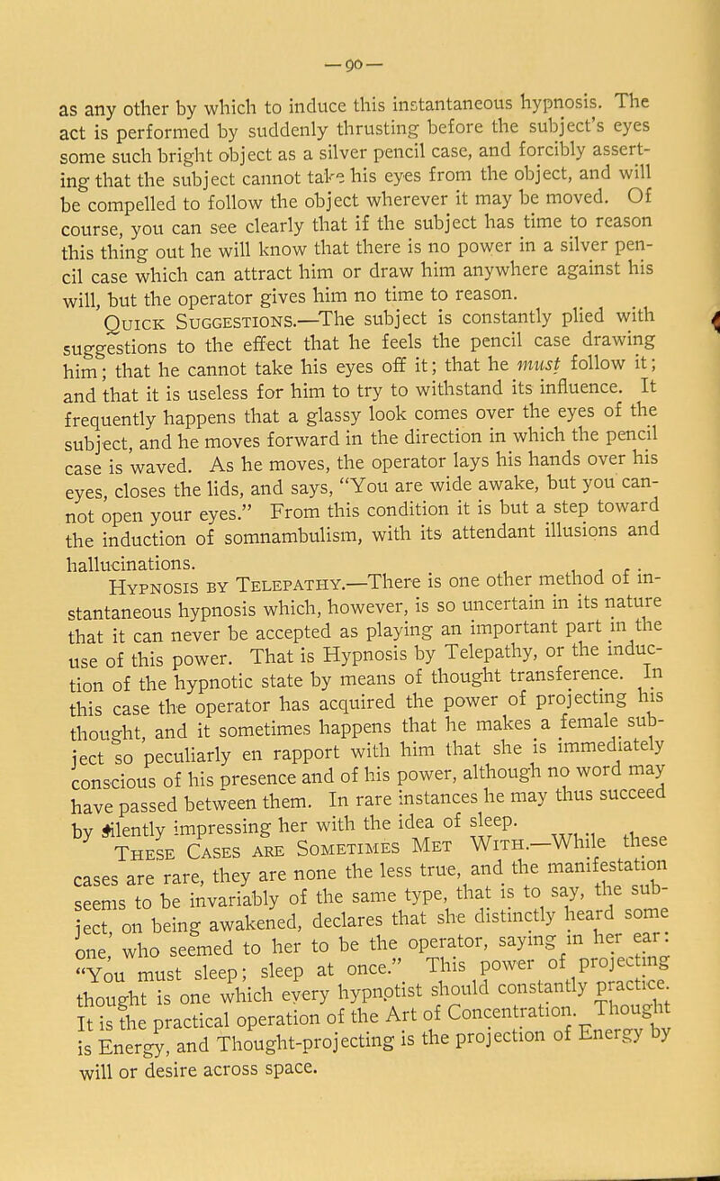 as any other by which to induce this instantaneous hypnosis. The act is performed by suddenly thrusting before the subject's eyes some such bright abject as a silver pencil case, and forcibly assert- ing that the subject cannot take his eyes from the object, and will be compelled to follow the object wherever it may be moved. Of course, you can see clearly that if the subject has time to reason this thing out he will know that there is no power in a silver pen- cil case which can attract him or draw him anywhere against his will, but the operator gives him no time to reason. Quick Suggestions.—The subject is constantly plied with suggestions to the effect that he feels the pencil case drawing him; that he cannot take his eyes off it; that he must follow it; and 'that it is useless for him to try to withstand its influence. It frequently happens that a glassy look comes over the eyes of the subject, and he moves forward in the direction in which the pencil case is 'waved. As he moves, the operator lays his hands over his eyes, closes the lids, and says, You are wide awake, but you can- not open your eyes. From this condition it is but a step toward the induction of somnambulism, with its attendant illusions and hallucinations. . Hypnosis by Telepathy.—There is one other method of in- stantaneous hypnosis which, however, is so uncertain in its nature that it can never be accepted as playing an important part m the use of this power. That is Hypnosis by Telepathy, or the induc- tion of the hypnotic state by means of thought transference. In this case the operator has acquired the power of projecting his thought, and it sometimes happens that he makes a female sub- ject so peculiarly en rapport with him that she is immediately conscious of his presence and of his power, although no word may have passed between them. In rare instances he may thus succeed bv Silently impressing her with the idea of sleep. These Cases are Sometimes Met WiTH.-While these cases are'rare, they are none the less true and the manifestation seems to be invariably of the same type, that is to say, the sub- t, on being awakened, declares that she distinctly heard some one who seemed to her to be the operator, saying m her ear You must sleep; sleep at once/; This power of projcc mg thought is one which every hypnptist should constantly practice 5 is L practical operation of the Art of Concentration. Thought is Energ?, and Thought-projecting is the projection of Energy by will or desire across space.