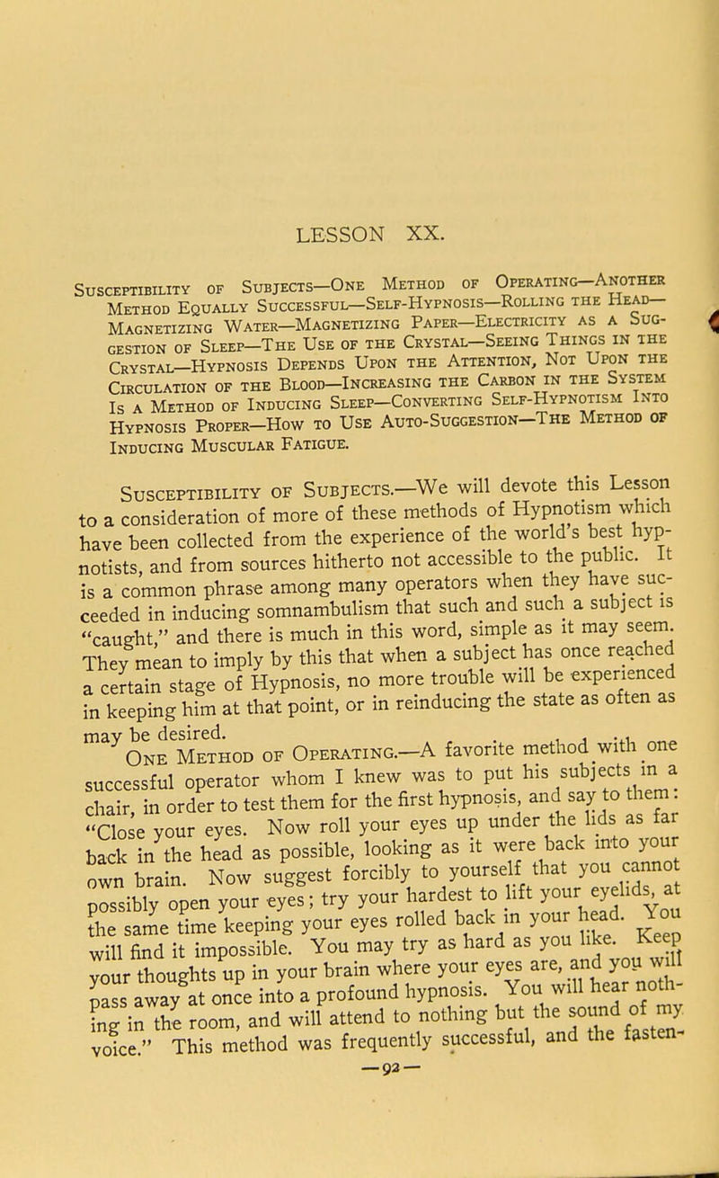 Susceptibility of Subjects-One Method of Operating-Another Method Equally Successful—Self-Hypnosis—Rolling the Head- Magnetizing Water—Magnetizing Paper—Electricity as a Sug- gestion of Sleep-The Use of the Crystal—Seeing Things in the Crystal—Hypnosis Depends Upon the Attention, Not Upon the Circulation of the Blood—Increasing the Carbon in the System Is a Method of Inducing Sleep-Converting Self-Hypnotism Into Hypnosis Proper-How to Use Auto-Suggestion-The Method of Inducing Muscular Fatigue. Susceptibility of Subjects.—We will devote this Lesson to a consideration of more of these methods of Hypnotism which have heen collected from the experience of the world s best hyp- notists, and from sources hitherto not accessible to the public. It is a common phrase among many operators when they have suc- ceeded in inducing somnambulism that such and such a subject is caueht and there is much in this word, simple as it may seem They mean to imply by this that when a subject has once reached a certain stage of Hypnosis, no more trouble will be experienced in keeping him at that point, or in reinducing the state as often as mav be desired. . ., One Method of Operating.-A favorite method with one successful operator whom I knew was to put his subjects m a chair, in order to test them for the first hypnosis an{S^° Close your eyes. Now roll your eyes up under the lids as far back in the head as possible, looking as it were back into your own ora n Now suggest forcibly to yourself that you cannot pLibly open your eyes; try your hardest to lift your^eyelid* at L same time keeping your eyes rolled back in your head. You will find it impossible. You may try as hard as you like. Keep your thoughtsup in your brain where your eyes are, and you wil Lss away at once into a profound hypnosis. You will hear noth ing in the room, and will attend to nothing but the sound omy vofce This method was frequently successful, and the fasten-
